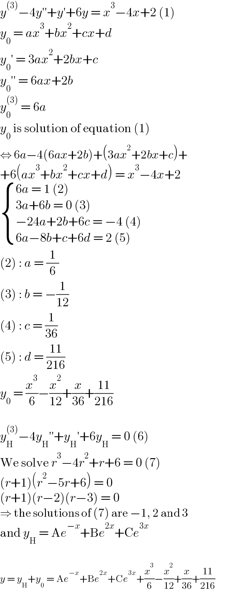 y^((3)) −4y′′+y′+6y = x^3 −4x+2 (1)  y_0  = ax^3 +bx^2 +cx+d  y_0 ′ = 3ax^2 +2bx+c  y_0 ′′ = 6ax+2b  y_0 ^((3))  = 6a  y_0  is solution of equation (1)  ⇔ 6a−4(6ax+2b)+(3ax^2 +2bx+c)+  +6(ax^3 +bx^2 +cx+d) = x^3 −4x+2   { ((6a = 1 (2))),((3a+6b = 0 (3))),((−24a+2b+6c = −4 (4))),((6a−8b+c+6d = 2 (5))) :}  (2) : a = (1/6)  (3) : b = −(1/(12))  (4) : c = (1/(36))  (5) : d = ((11)/(216))  y_0  = (x^3 /6)−(x^2 /(12))+(x/(36))+((11)/(216))    y_H ^((3)) −4y_H ′′+y_H ′+6y_H  = 0 (6)  We solve r^3 −4r^2 +r+6 = 0 (7)  (r+1)(r^2 −5r+6) = 0  (r+1)(r−2)(r−3) = 0  ⇒ the solutions of (7) are −1, 2 and 3  and y_H  = Ae^(−x) +Be^(2x) +Ce^(3x)     y = y_H +y_0  = Ae^(−x) +Be^(2x) +Ce^(3x) +(x^3 /6)−(x^2 /(12))+(x/(36))+((11)/(216))  