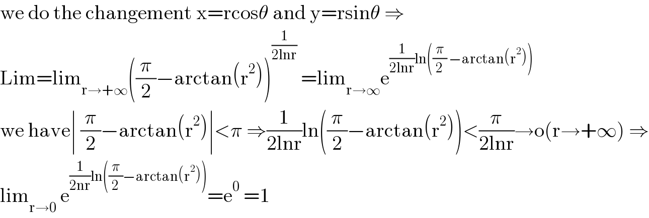 we do the changement x=rcosθ and y=rsinθ ⇒  Lim=lim_(r→+∞) ((π/2)−arctan(r^2 ))^(1/(2lnr))  =lim_(r→∞) e^((1/(2lnr))ln((π/2) −arctan(r^2 )))   we have∣ (π/2)−arctan(r^2 )∣<π ⇒(1/(2lnr))ln((π/2)−arctan(r^2 ))<(π/(2lnr))→o(r→+∞) ⇒  lim_(r→0)  e^((1/(2nr))ln((π/2)−arctan(r^2 ))) =e^0  =1  