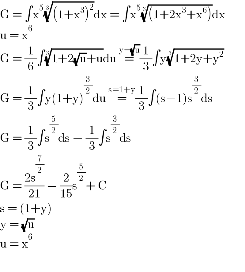 G = ∫x^5 (((1+x^3 )^2 ))^(1/3) dx = ∫x^5 (((1+2x^3 +x^6 )))^(1/3) dx  u = x^6   G = (1/6)∫((1+2(√u)+u))^(1/3) du =^(y=(√u)) (1/3)∫y((1+2y+y^2 ))^(1/3)    G = (1/3)∫y(1+y)^(3/2) du =^(s=1+y) (1/3)∫(s−1)s^(3/2) ds   G = (1/3)∫s^(5/2) ds − (1/3)∫s^(3/2) ds  G = ((2s^(7/2) )/(21)) − (2/(15))s^(5/2) + C  s = (1+y)  y = (√u)  u = x^6     