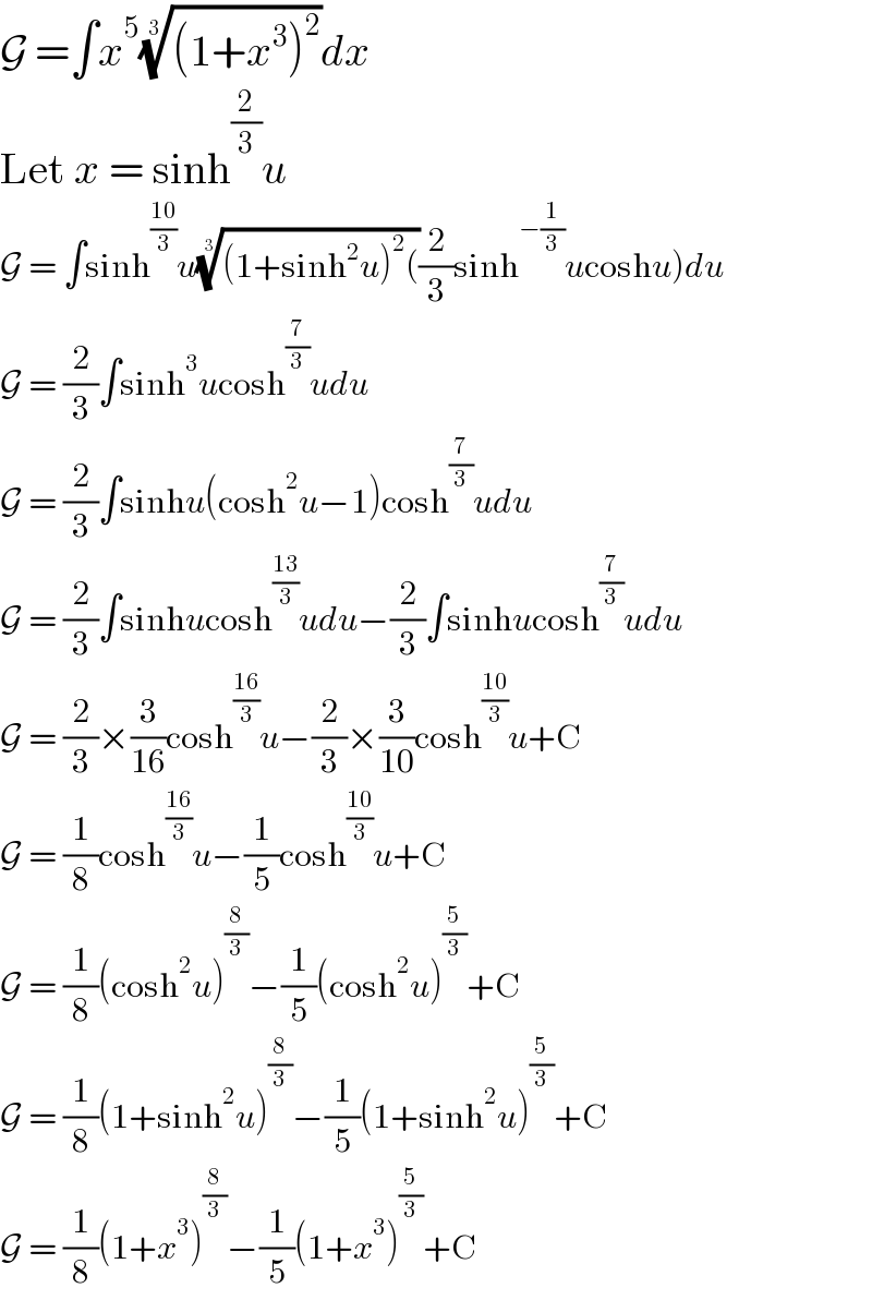 G =∫x^5 (((1+x^3 )^2 ))^(1/3) dx  Let x = sinh^(2/3) u  G = ∫sinh^((10)/3) u(((1+sinh^2 u)^2 ())^(1/3) (2/3)sinh^(−(1/3)) ucoshu)du  G = (2/3)∫sinh^3 ucosh^(7/3) udu  G = (2/3)∫sinhu(cosh^2 u−1)cosh^(7/3) udu  G = (2/3)∫sinhucosh^((13)/3) udu−(2/3)∫sinhucosh^(7/3) udu  G = (2/3)×(3/(16))cosh^((16)/3) u−(2/3)×(3/(10))cosh^((10)/3) u+C  G = (1/8)cosh^((16)/3) u−(1/5)cosh^((10)/3) u+C  G = (1/8)(cosh^2 u)^(8/3) −(1/5)(cosh^2 u)^(5/3) +C  G = (1/8)(1+sinh^2 u)^(8/3) −(1/5)(1+sinh^2 u)^(5/3) +C  G = (1/8)(1+x^3 )^(8/3) −(1/5)(1+x^3 )^(5/3) +C  