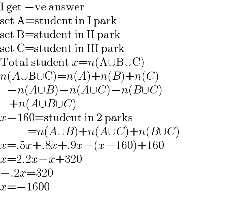 I get −ve answer  set A=student in I park  set B=student in II park  set C=student in III park  Total student x=n(A∪B∪C)  n(A∪B∪C)=n(A)+n(B)+n(C)     −n(A∪B)−n(A∪C)−n(B∪C)      +n(A∪B∪C)  x−160=student in 2 parks              =n(A∪B)+n(A∪C)+n(B∪C)  x=.5x+.8x+.9x−(x−160)+160  x=2.2x−x+320  −.2x=320  x=−1600  