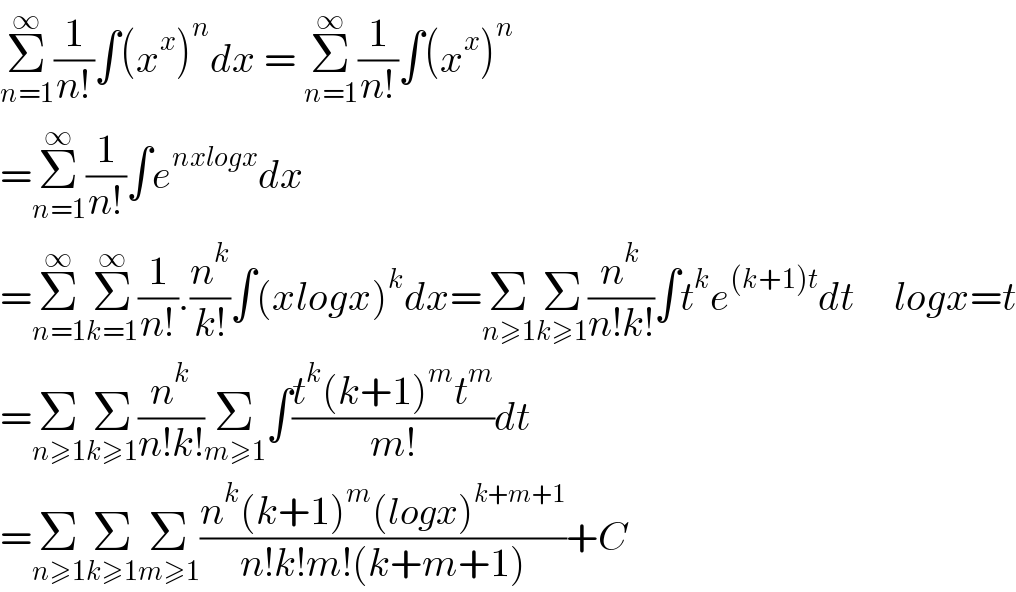 Σ_(n=1) ^∞ (1/(n!))∫(x^x )^n dx = Σ_(n=1) ^∞ (1/(n!))∫(x^x )^n   =Σ_(n=1) ^∞ (1/(n!))∫e^(nxlogx) dx  =Σ_(n=1) ^∞ Σ_(k=1) ^∞ (1/(n!)).(n^k /(k!))∫(xlogx)^k dx=Σ_(n≥1) Σ_(k≥1) (n^k /(n!k!))∫t^k e^((k+1)t) dt     logx=t  =Σ_(n≥1) Σ_(k≥1) (n^k /(n!k!))Σ_(m≥1) ∫((t^k (k+1)^m t^m )/(m!))dt  =Σ_(n≥1) Σ_(k≥1) Σ_(m≥1) ((n^k (k+1)^m (logx)^(k+m+1) )/(n!k!m!(k+m+1)))+C  