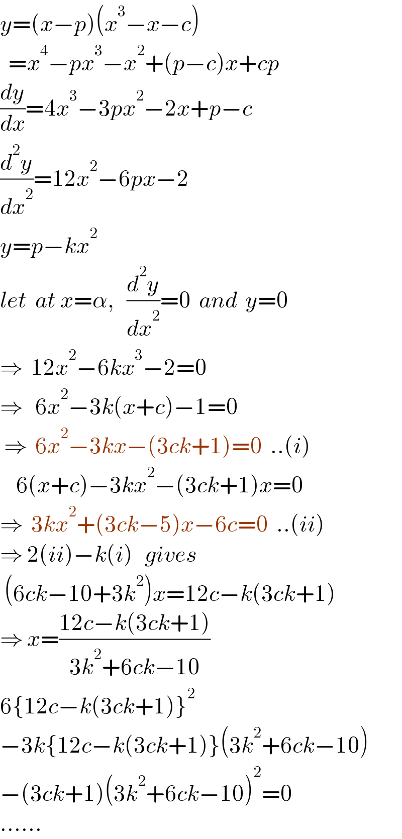 y=(x−p)(x^3 −x−c)    =x^4 −px^3 −x^2 +(p−c)x+cp  (dy/dx)=4x^3 −3px^2 −2x+p−c  (d^2 y/dx^2 )=12x^2 −6px−2  y=p−kx^2   let  at x=α,   (d^2 y/dx^2 )=0  and  y=0  ⇒  12x^2 −6kx^3 −2=0  ⇒   6x^2 −3k(x+c)−1=0   ⇒  6x^2 −3kx−(3ck+1)=0  ..(i)      6(x+c)−3kx^2 −(3ck+1)x=0  ⇒  3kx^2 +(3ck−5)x−6c=0  ..(ii)  ⇒ 2(ii)−k(i)   gives   (6ck−10+3k^2 )x=12c−k(3ck+1)  ⇒ x=((12c−k(3ck+1))/(3k^2 +6ck−10))  6{12c−k(3ck+1)}^2   −3k{12c−k(3ck+1)}(3k^2 +6ck−10)  −(3ck+1)(3k^2 +6ck−10)^2 =0  ......  
