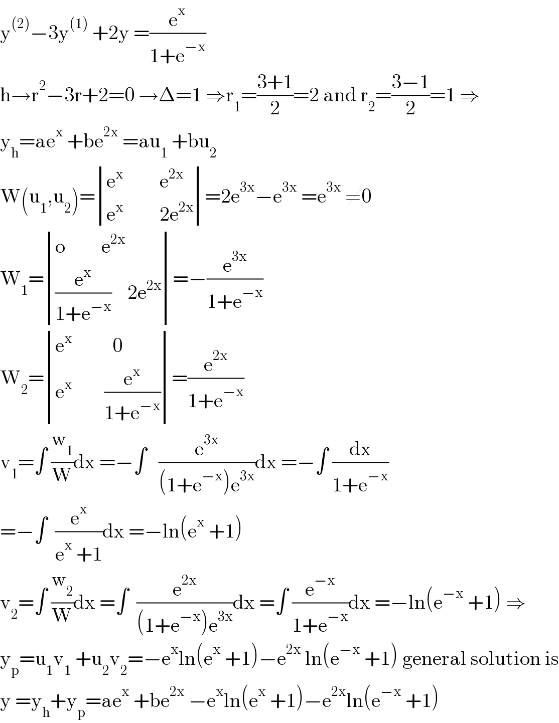 y^((2)) −3y^((1))  +2y =(e^x /(1+e^(−x) ))  h→r^2 −3r+2=0 →Δ=1 ⇒r_1 =((3+1)/2)=2 and r_2 =((3−1)/2)=1 ⇒  y_h =ae^x  +be^(2x)  =au_1  +bu_2   W(u_1 ,u_2 )= determinant (((e^x          e^(2x) )),((e^x          2e^(2x) )))=2e^(3x) −e^(3x)  =e^(3x)  ≠0  W_1 = determinant (((o         e^(2x) )),(((e^x /(1+e^(−x) ))    2e^(2x) )))=−(e^(3x) /(1+e^(−x) ))  W_2 = determinant (((e^x           0)),((e^x         (e^x /(1+e^(−x) )))))=(e^(2x) /(1+e^(−x) ))  v_1 =∫ (w_1 /W)dx =−∫   (e^(3x) /((1+e^(−x) )e^(3x) ))dx =−∫ (dx/(1+e^(−x) ))  =−∫  (e^x /(e^x  +1))dx =−ln(e^x  +1)  v_2 =∫ (w_2 /W)dx =∫  (e^(2x) /((1+e^(−x) )e^(3x) ))dx =∫ (e^(−x) /(1+e^(−x) ))dx =−ln(e^(−x)  +1) ⇒  y_p =u_1 v_1  +u_2 v_2 =−e^x ln(e^x  +1)−e^(2x)  ln(e^(−x)  +1) general solution is  y =y_h +y_p =ae^x  +be^(2x)  −e^x ln(e^x  +1)−e^(2x) ln(e^(−x)  +1)  