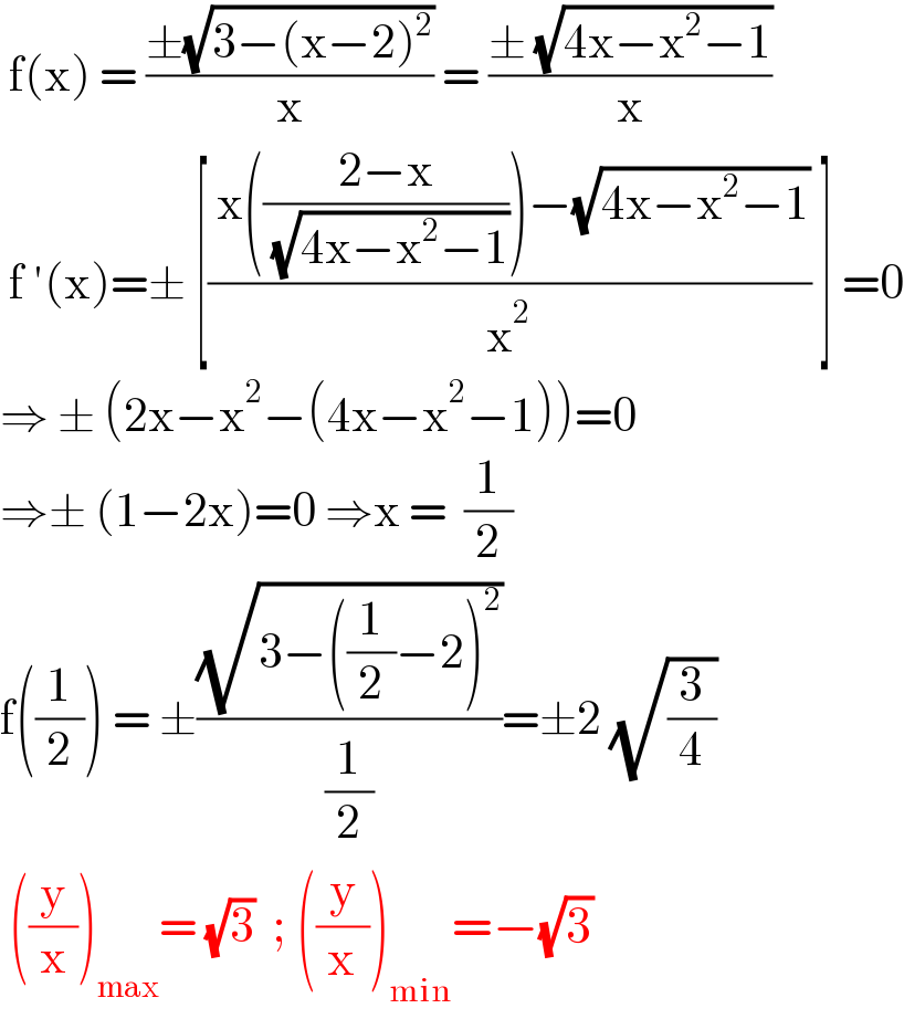  f(x) = ((±(√(3−(x−2)^2 )))/x) = ((± (√(4x−x^2 −1)))/x)   f ′(x)=± [(( x(((2−x)/( (√(4x−x^2 −1)))))−(√(4x−x^2 −1)))/x^2 ) ] =0  ⇒ ± (2x−x^2 −(4x−x^2 −1))=0  ⇒± (1−2x)=0 ⇒x =  (1/2)  f((1/2)) = ±((√(3−((1/2)−2)^2 ))/(1/2))=±2 (√(3/4))   ((y/x))_(max) = (√3)  ; ((y/x))_(min) =−(√3)   