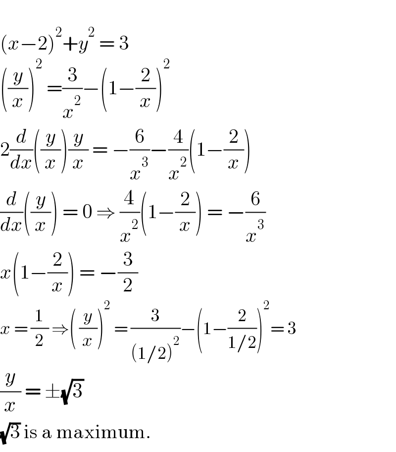   (x−2)^2 +y^2  = 3  ((y/x))^2  =(3/x^2 )−(1−(2/x))^2   2(d/dx)((y/x))(y/x) = −(6/x^3 )−(4/x^2 )(1−(2/x))  (d/dx)((y/x)) = 0 ⇒ (4/x^2 )(1−(2/x)) = −(6/x^3 )  x(1−(2/x)) = −(3/2)  x = (1/2) ⇒( (y/x))^2  = (3/((1/2)^2 ))−(1−(2/(1/2)))^2 = 3  (y/x) = ±(√3)  (√3) is a maximum.  