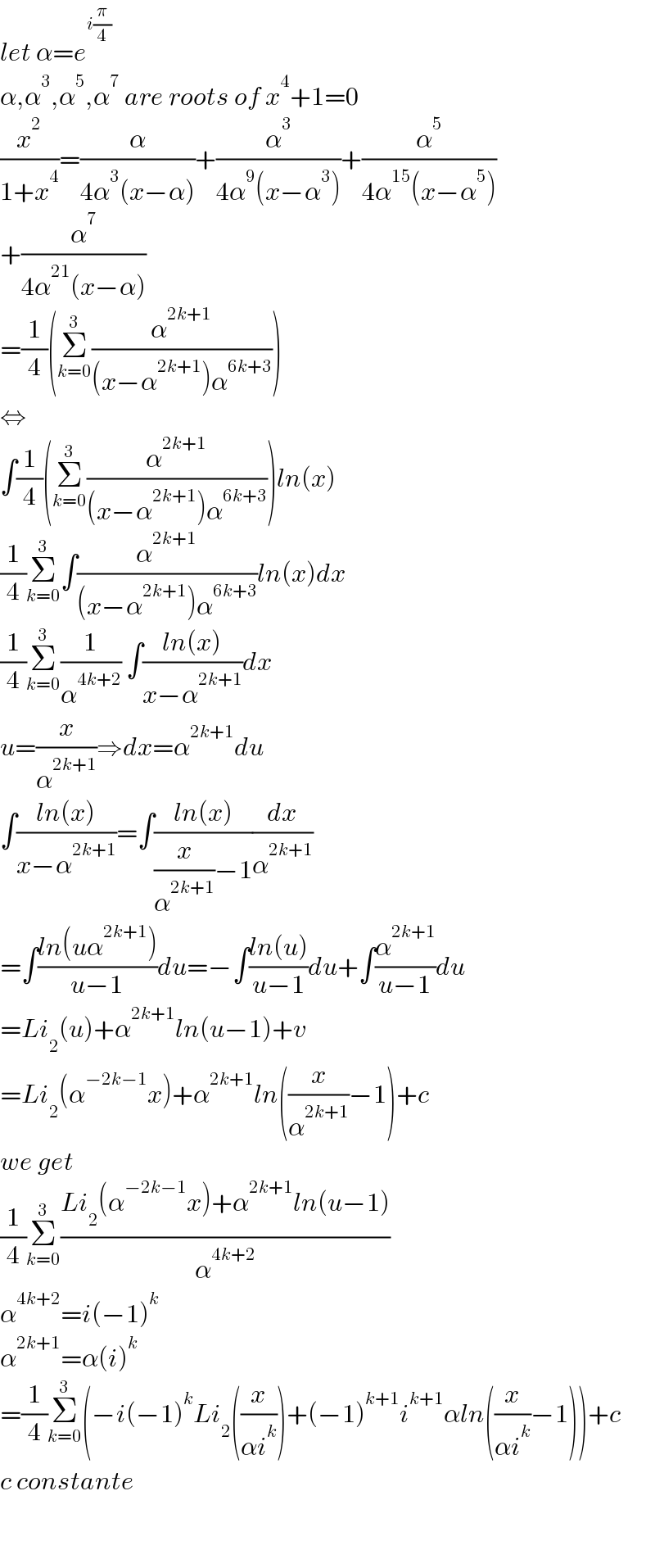 let α=e^(i(π/4))   α,α^3 ,α^5 ,α^7  are roots of x^4 +1=0  (x^2 /(1+x^4 ))=(α/(4α^3 (x−α)))+(α^3 /(4α^9 (x−α^3 )))+(α^5 /(4α^(15) (x−α^5 )))  +(α^7 /(4α^(21) (x−α)))  =(1/4)(Σ_(k=0) ^3 (α^(2k+1) /((x−α^(2k+1) )α^(6k+3) )))  ⇔  ∫(1/4)(Σ_(k=0) ^3 (α^(2k+1) /((x−α^(2k+1) )α^(6k+3) )))ln(x)  (1/4)Σ_(k=0) ^3 ∫(α^(2k+1) /((x−α^(2k+1) )α^(6k+3) ))ln(x)dx  (1/4)Σ_(k=0) ^3 (1/α^(4k+2) ) ∫((ln(x))/(x−α^(2k+1) ))dx  u=(x/α^(2k+1) )⇒dx=α^(2k+1) du  ∫((ln(x))/(x−α^(2k+1) ))=∫((ln(x))/((x/α^(2k+1) )−1))(dx/α^(2k+1) )  =∫((ln(uα^(2k+1) ))/(u−1))du=−∫((ln(u))/(u−1))du+∫(α^(2k+1) /(u−1))du  =Li_2 (u)+α^(2k+1) ln(u−1)+v  =Li_2 (α^(−2k−1) x)+α^(2k+1) ln((x/α^(2k+1) )−1)+c  we get  (1/4)Σ_(k=0) ^3 ((Li_2 (α^(−2k−1) x)+α^(2k+1) ln(u−1))/α^(4k+2) )  α^(4k+2) =i(−1)^k   α^(2k+1) =α(i)^k   =(1/4)Σ_(k=0) ^3 (−i(−1)^k Li_2 ((x/(αi^k )))+(−1)^(k+1) i^(k+1) αln((x/(αi^k ))−1))+c  c constante      