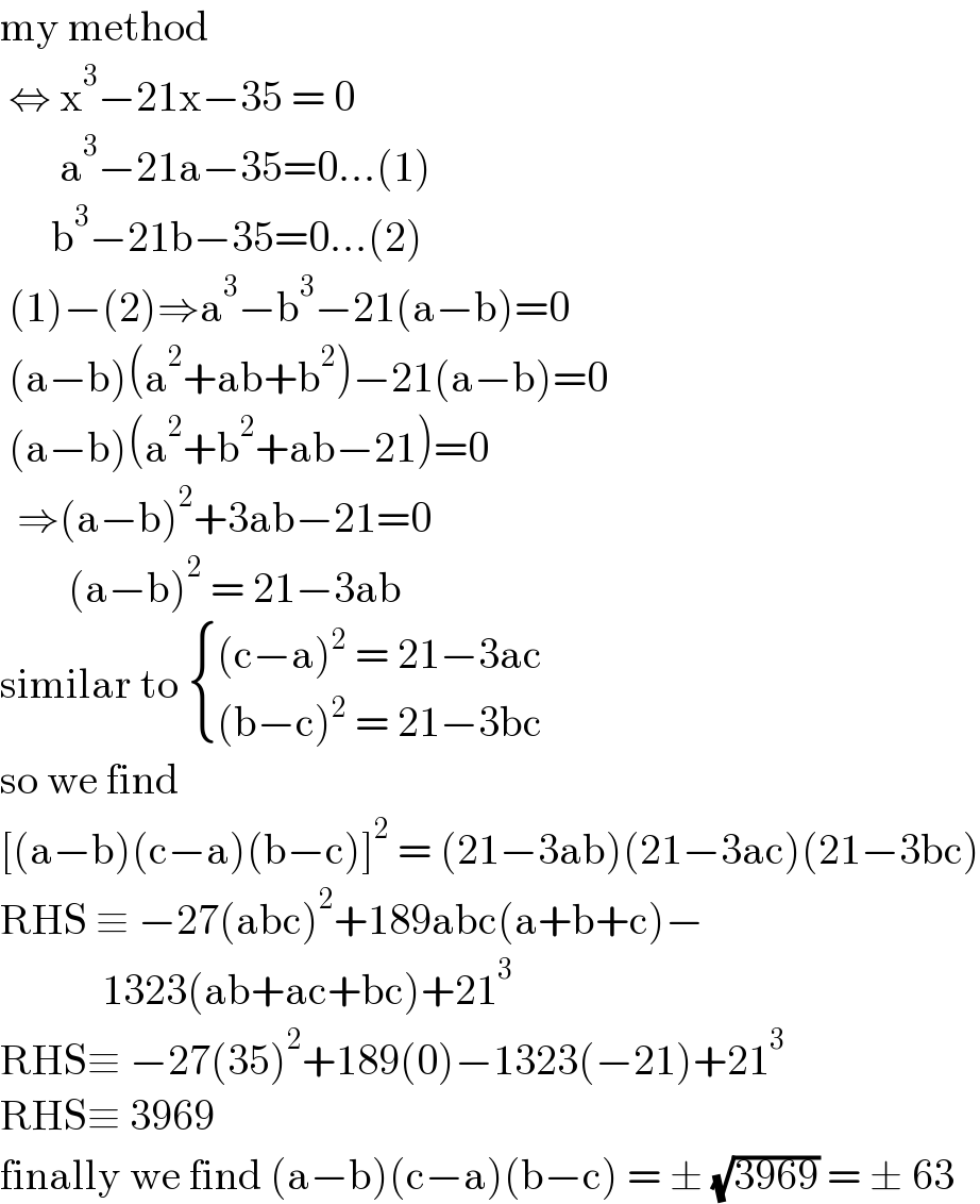 my method    ⇔ x^3 −21x−35 = 0         a^3 −21a−35=0...(1)        b^3 −21b−35=0...(2)   (1)−(2)⇒a^3 −b^3 −21(a−b)=0   (a−b)(a^2 +ab+b^2 )−21(a−b)=0   (a−b)(a^2 +b^2 +ab−21)=0    ⇒(a−b)^2 +3ab−21=0           (a−b)^2  = 21−3ab   similar to  { (((c−a)^2  = 21−3ac)),(((b−c)^2  = 21−3bc)) :}  so we find   [(a−b)(c−a)(b−c)]^2  = (21−3ab)(21−3ac)(21−3bc)  RHS ≡ −27(abc)^2 +189abc(a+b+c)−              1323(ab+ac+bc)+21^3   RHS≡ −27(35)^2 +189(0)−1323(−21)+21^3   RHS≡ 3969   finally we find (a−b)(c−a)(b−c) = ± (√(3969)) = ± 63   