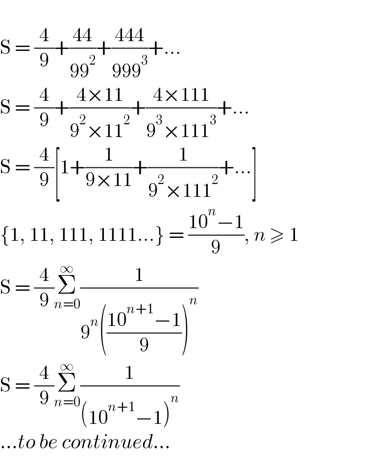   S = (4/9)+((44)/(99^2 ))+((444)/(999^3 ))+...  S = (4/9)+((4×11)/(9^2 ×11^2 ))+((4×111)/(9^3 ×111^3 ))+...  S = (4/9)[1+(1/(9×11))+(1/(9^2 ×111^2 ))+...]  {1, 11, 111, 1111...} = ((10^n −1)/9), n ≥ 1  S = (4/9)Σ_(n=0) ^∞ (1/(9^n (((10^(n+1) −1)/9))^n ))  S = (4/9)Σ_(n=0) ^∞ (1/((10^(n+1) −1)^n ))  ...to be continued...  