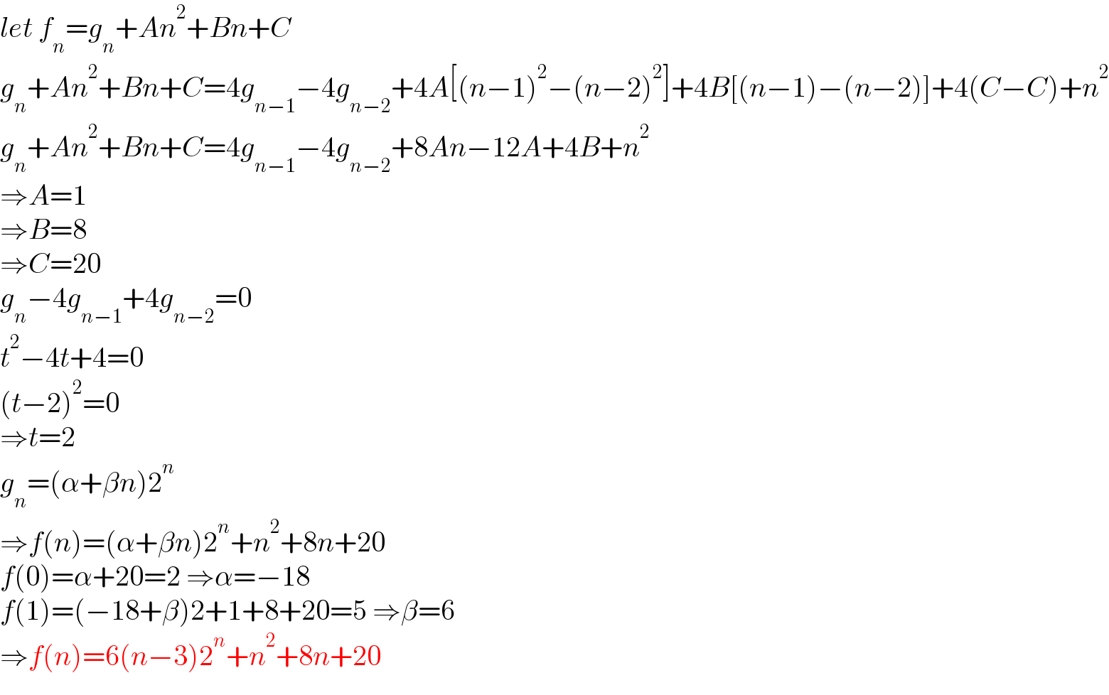let f_n =g_n +An^2 +Bn+C  g_n +An^2 +Bn+C=4g_(n−1) −4g_(n−2) +4A[(n−1)^2 −(n−2)^2 ]+4B[(n−1)−(n−2)]+4(C−C)+n^2   g_n +An^2 +Bn+C=4g_(n−1) −4g_(n−2) +8An−12A+4B+n^2   ⇒A=1  ⇒B=8  ⇒C=20  g_n −4g_(n−1) +4g_(n−2) =0  t^2 −4t+4=0  (t−2)^2 =0  ⇒t=2  g_n =(α+βn)2^n   ⇒f(n)=(α+βn)2^n +n^2 +8n+20  f(0)=α+20=2 ⇒α=−18  f(1)=(−18+β)2+1+8+20=5 ⇒β=6  ⇒f(n)=6(n−3)2^n +n^2 +8n+20  