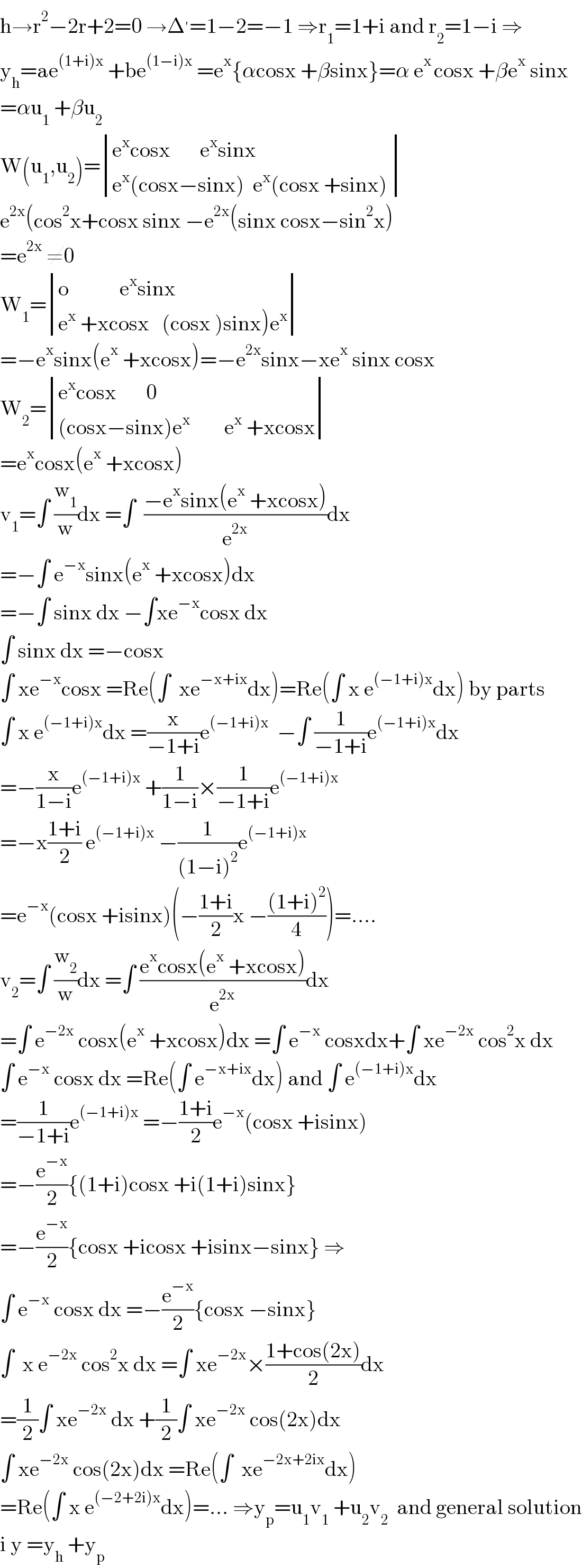 h→r^2 −2r+2=0 →Δ^′ =1−2=−1 ⇒r_1 =1+i and r_2 =1−i ⇒  y_h =ae^((1+i)x)  +be^((1−i)x)  =e^x {αcosx +βsinx}=α e^(x ) cosx +βe^x  sinx  =αu_1  +βu_2   W(u_1 ,u_2 )= determinant (((e^x cosx       e^x sinx)),((e^x (cosx−sinx)  e^x (cosx +sinx) )))  e^(2x) (cos^2 x+cosx sinx −e^(2x) (sinx cosx−sin^2 x)  =e^(2x)  ≠0  W_1 = determinant (((o            e^x sinx)),((e^x  +xcosx   (cosx )sinx)e^x )))  =−e^x sinx(e^x  +xcosx)=−e^(2x) sinx−xe^x  sinx cosx  W_2 = determinant (((e^x cosx       0)),(((cosx−sinx)e^x         e^x  +xcosx)))  =e^x cosx(e^x  +xcosx)  v_1 =∫ (w_1 /w)dx =∫  ((−e^x sinx(e^x  +xcosx))/e^(2x) )dx  =−∫ e^(−x) sinx(e^x  +xcosx)dx  =−∫ sinx dx −∫xe^(−x) cosx dx  ∫ sinx dx =−cosx  ∫ xe^(−x) cosx =Re(∫  xe^(−x+ix) dx)=Re(∫ x e^((−1+i)x) dx) by parts  ∫ x e^((−1+i)x) dx =(x/(−1+i))e^((−1+i)x)   −∫ (1/(−1+i))e^((−1+i)x) dx  =−(x/(1−i))e^((−1+i)x)  +(1/(1−i))×(1/(−1+i))e^((−1+i)x)   =−x((1+i)/2) e^((−1+i)x)  −(1/((1−i)^2 ))e^((−1+i)x)   =e^(−x) (cosx +isinx)(−((1+i)/2)x −(((1+i)^2 )/4))=....  v_2 =∫ (w_2 /w)dx =∫ ((e^x cosx(e^x  +xcosx))/e^(2x) )dx  =∫ e^(−2x)  cosx(e^x  +xcosx)dx =∫ e^(−x)  cosxdx+∫ xe^(−2x)  cos^2 x dx  ∫ e^(−x)  cosx dx =Re(∫ e^(−x+ix) dx) and ∫ e^((−1+i)x) dx  =(1/(−1+i))e^((−1+i)x)  =−((1+i)/2)e^(−x) (cosx +isinx)  =−(e^(−x) /2){(1+i)cosx +i(1+i)sinx}  =−(e^(−x) /2){cosx +icosx +isinx−sinx} ⇒  ∫ e^(−x)  cosx dx =−(e^(−x) /2){cosx −sinx}  ∫  x e^(−2x)  cos^2 x dx =∫ xe^(−2x) ×((1+cos(2x))/2)dx  =(1/2)∫ xe^(−2x)  dx +(1/2)∫ xe^(−2x)  cos(2x)dx  ∫ xe^(−2x)  cos(2x)dx =Re(∫  xe^(−2x+2ix) dx)  =Re(∫ x e^((−2+2i)x) dx)=... ⇒y_p =u_1 v_1  +u_2 v_2   and general solution  i y =y_h  +y_p   