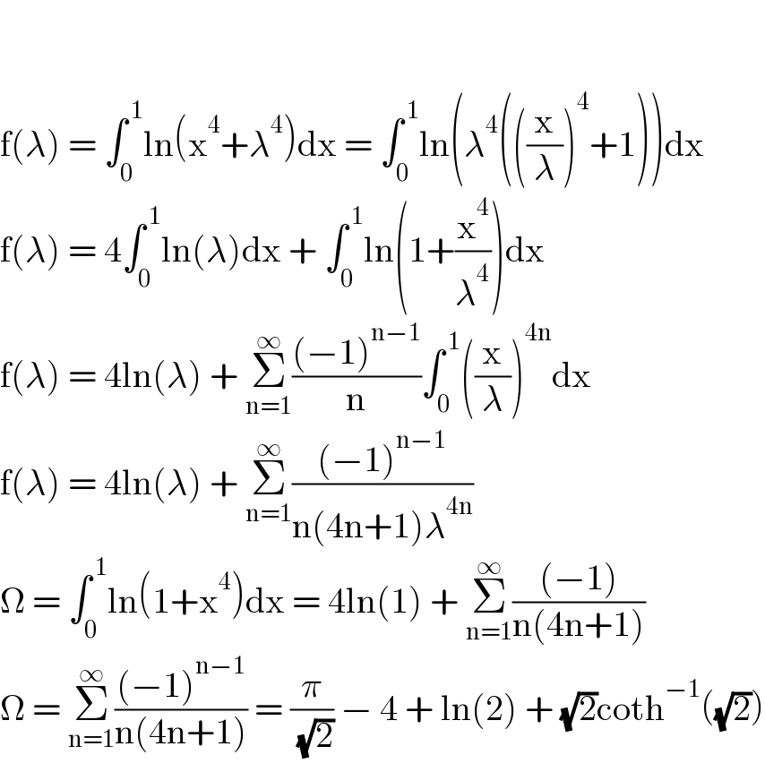    f(λ) = ∫_0 ^( 1) ln(x^4 +λ^4 )dx = ∫_0 ^( 1) ln(λ^4 (((x/λ))^4 +1))dx  f(λ) = 4∫_0 ^( 1) ln(λ)dx + ∫_0 ^( 1) ln(1+(x^4 /λ^4 ))dx  f(λ) = 4ln(λ) + Σ_(n=1) ^∞ (((−1)^(n−1) )/n)∫_0 ^( 1) ((x/λ))^(4n) dx   f(λ) = 4ln(λ) + Σ_(n=1) ^∞ (((−1)^(n−1) )/(n(4n+1)λ^(4n) ))  Ω = ∫_0 ^( 1) ln(1+x^4 )dx = 4ln(1) + Σ_(n=1) ^∞ (((−1))/(n(4n+1)))  Ω = Σ_(n=1) ^∞ (((−1)^(n−1) )/(n(4n+1))) = (π/( (√2))) − 4 + ln(2) + (√2)coth^(−1) ((√2))  
