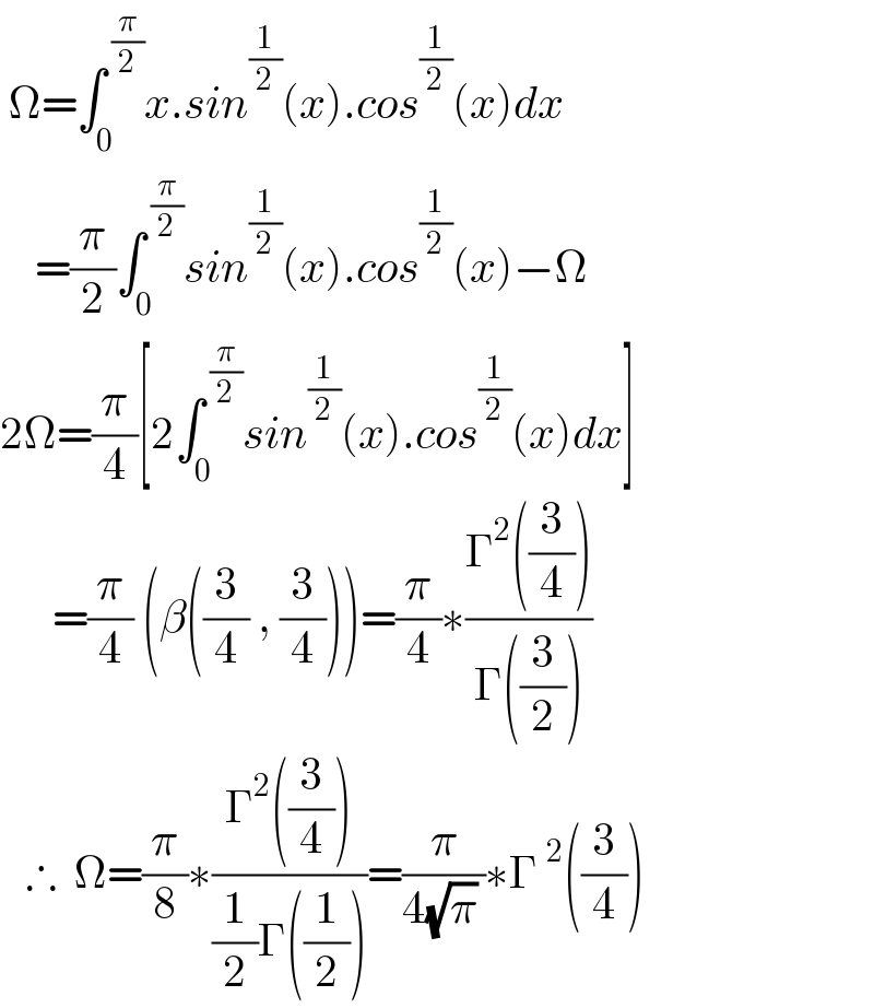  Ω=∫_0 ^( (π/2)) x.sin^(1/2) (x).cos^(1/2) (x)dx       =(π/2)∫_0 ^( (π/2)) sin^(1/2) (x).cos^(1/2) (x)−Ω  2Ω=(π/4)[2∫_0 ^( (π/2)) sin^(1/2) (x).cos^(1/2) (x)dx]        =(π/4) (β((3/4) , (3/4)))=(π/4)∗((Γ^2 ((3/4)))/(Γ((3/2))))     ∴  Ω=(π/8)∗((Γ^2 ((3/4)))/((1/2)Γ((1/2))))=(π/(4(√π) ))∗Γ^2 ((3/4))  