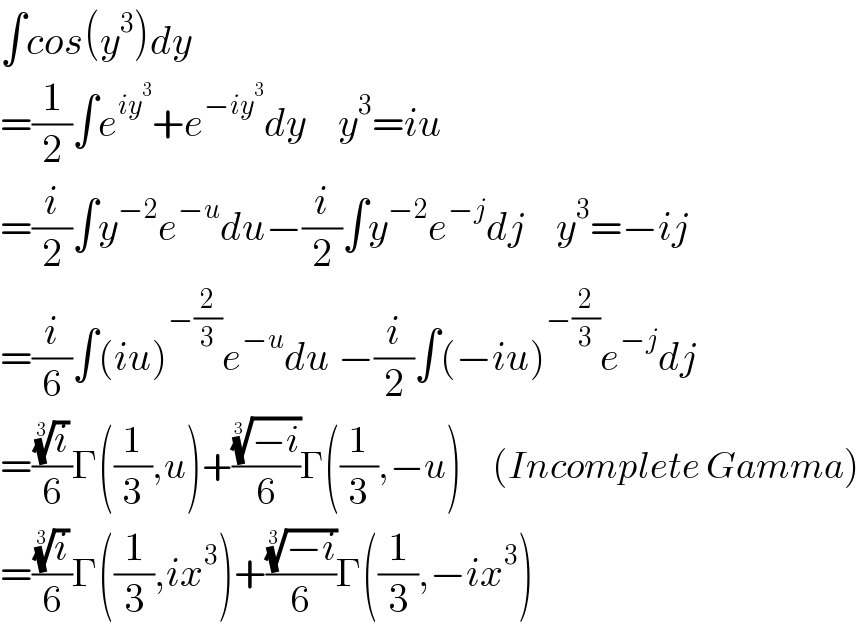 ∫cos(y^3 )dy  =(1/2)∫e^(iy^3 ) +e^(−iy^3 ) dy    y^3 =iu  =(i/2)∫y^(−2) e^(−u) du−(i/2)∫y^(−2) e^(−j) dj    y^3 =−ij  =(i/6)∫(iu)^(−(2/3)) e^(−u) du −(i/2)∫(−iu)^(−(2/3)) e^(−j) dj  =((i)^(1/3) /6)Γ((1/3),u)+(((−i))^(1/3) /6)Γ((1/3),−u)     (Incomplete Gamma)  =((i)^(1/3) /6)Γ((1/3),ix^3 )+(((−i))^(1/3) /6)Γ((1/3),−ix^3 )  