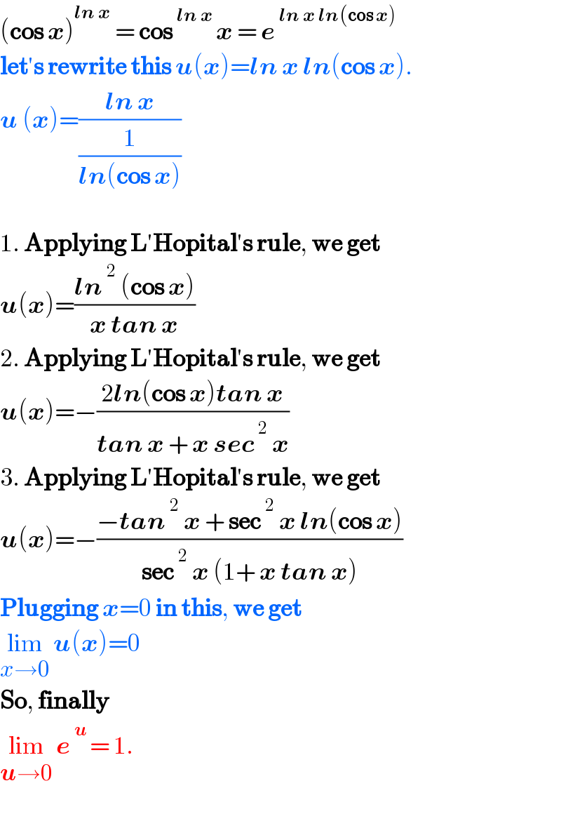 (cos x)^(ln x)  = cos^(ln x ) x = e^(ln x ln(cos x))   let′s rewrite this u(x)=ln x ln(cos x).  u (x)=((ln x)/(1/(ln(cos x))))    1. Applying L′Hopital′s rule, we get   u(x)=((ln^2  (cos x))/(x tan x))  2. Applying L′Hopital′s rule, we get  u(x)=−((2ln(cos x)tan x)/(tan x + x sec^2  x))  3. Applying L′Hopital′s rule, we get  u(x)=−((−tan^2  x + sec^2  x ln(cos x))/(sec^2  x (1+ x tan x)))  Plugging x=0 in this, we get   lim_(x→0)  u(x)=0  So, finally   lim_(u→0)  e^(u ) = 1.     