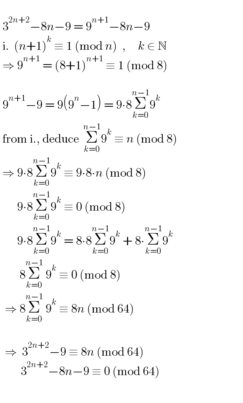     3^(2n+2) −8n−9 = 9^(n+1) −8n−9   i.  (n+1)^k  ≡ 1 (mod n)  ,     k ∈ N    ⇒ 9^(n+1)  = (8+1)^(n+1)  ≡ 1 (mod 8)      9^(n+1) −9 = 9(9^n −1) = 9∙8Σ_(k=0) ^(n−1) 9^k     from i., deduce  Σ_(k=0) ^(n−1) 9^k  ≡ n (mod 8)   ⇒ 9∙8Σ_(k=0) ^(n−1) 9^k  ≡ 9∙8∙n (mod 8)         9∙8Σ_(k=0) ^(n−1) 9^k  ≡ 0 (mod 8)         9∙8Σ_(k=0) ^(n−1) 9^k  = 8∙8Σ_(k=0) ^(n−1) 9^k  + 8∙Σ_(k=0) ^(n−1) 9^k           8Σ_(k=0) ^(n−1)  9^k  ≡ 0 (mod 8)    ⇒ 8Σ_(k=0) ^(n−1)  9^k  ≡ 8n (mod 64)            ⇒  3^(2n+2) −9 ≡ 8n (mod 64)            3^(2n+2) −8n−9 ≡ 0 (mod 64)     