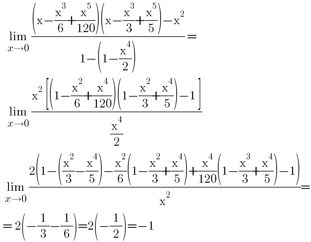    lim_(x→0)  (((x−(x^3 /6)+(x^5 /(120)))(x−(x^3 /3)+(x^5 /5))−x^2 )/(1−(1−(x^4 /2)))) =     lim_(x→0)  ((x^2  [(1−(x^2 /6)+(x^4 /(120)))(1−(x^2 /3)+(x^4 /5))−1 ])/(x^4 /2))    lim_(x→0)  ((2(1−((x^2 /3)−(x^4 /5))−(x^2 /6)(1−(x^2 /3)+(x^4 /5))+(x^4 /(120))(1−(x^3 /3)+(x^4 /5))−1))/x^2 )=   = 2(−(1/3)−(1/6))=2(−(1/2))=−1  