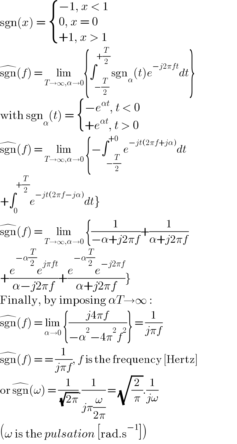 sgn(x) =  { ((−1, x < 1)),((0, x = 0)),((+1, x > 1)) :}   sgn^(�) (f) = lim_(T→∞,α→0) {∫_(−(T/2)) ^(+(T/2)) sgn_α (t)e^(−j2πft) dt}  with sgn_α (t) =  { ((−e^(αt) , t < 0)),((+e^(αt) , t > 0)) :}  sgn^(�) (f) = lim_(T→∞,α→0)  {−∫_(−(T/2)) ^(+0) e^(−jt(2πf+jα)) dt  +∫_0 ^(+(T/2)) e^(−jt(2πf−jα)) dt}  sgn^(�) (f) = lim_(T→∞,α→0)  {(1/(−α+j2πf))+(1/(α+j2πf))  +((e^(−α(T/2)) e^(jπft) )/(α−j2πf))+((e^(−α(T/2)) e^(−j2πf) )/(α+j2πf))}  Finally, by imposing αT→∞ :  sgn^(�) (f) = lim_(α→0)  {((j4πf)/(−α^2 −4π^2 f^2 ))} = (1/(jπf))  sgn^(�) (f) = = (1/(jπf)), f is the frequency [Hertz]  or sgn^(�) (ω) = (1/( (√(2π)))).(1/(jπ(ω/(2π)))) = (√(2/π)).(1/(jω))  (ω is the pulsation [rad.s^(−1) ])  
