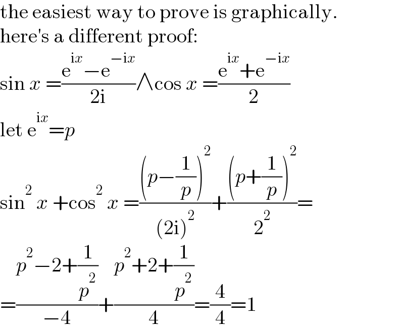 the easiest way to prove is graphically.  here′s a different proof:  sin x =((e^(ix) −e^(−ix) )/(2i))∧cos x =((e^(ix) +e^(−ix) )/2)  let e^(ix) =p  sin^2  x +cos^2  x =(((p−(1/p))^2 )/((2i)^2 ))+(((p+(1/p))^2 )/2^2 )=  =((p^2 −2+(1/p^2 ))/(−4))+((p^2 +2+(1/p^2 ))/4)=(4/4)=1  