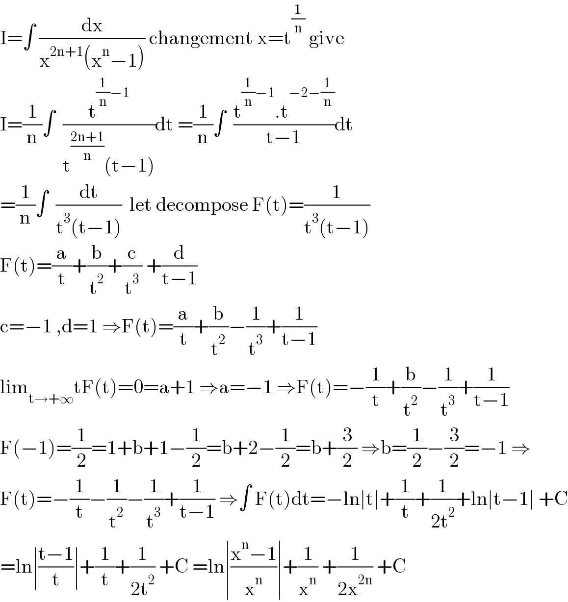 I=∫ (dx/(x^(2n+1) (x^n −1))) changement x=t^(1/n)  give  I=(1/n)∫  (t^((1/n)−1) /(t^((2n+1)/n) (t−1)))dt =(1/n)∫  ((t^((1/n)−1) .t^(−2−(1/n)) )/(t−1))dt  =(1/n)∫  (dt/(t^3 (t−1)))  let decompose F(t)=(1/(t^3 (t−1)))  F(t)=(a/t)+(b/t^2 )+(c/t^3 ) +(d/(t−1))  c=−1 ,d=1 ⇒F(t)=(a/t)+(b/t^2 )−(1/t^3 )+(1/(t−1))  lim_(t→+∞) tF(t)=0=a+1 ⇒a=−1 ⇒F(t)=−(1/t)+(b/t^2 )−(1/t^3 )+(1/(t−1))  F(−1)=(1/2)=1+b+1−(1/2)=b+2−(1/2)=b+(3/2) ⇒b=(1/2)−(3/2)=−1 ⇒  F(t)=−(1/t)−(1/t^2 )−(1/t^3 )+(1/(t−1)) ⇒∫ F(t)dt=−ln∣t∣+(1/t)+(1/(2t^2 ))+ln∣t−1∣ +C  =ln∣((t−1)/t)∣+(1/t)+(1/(2t^2 )) +C =ln∣((x^n −1)/x^n )∣+(1/x^n ) +(1/(2x^(2n) )) +C  