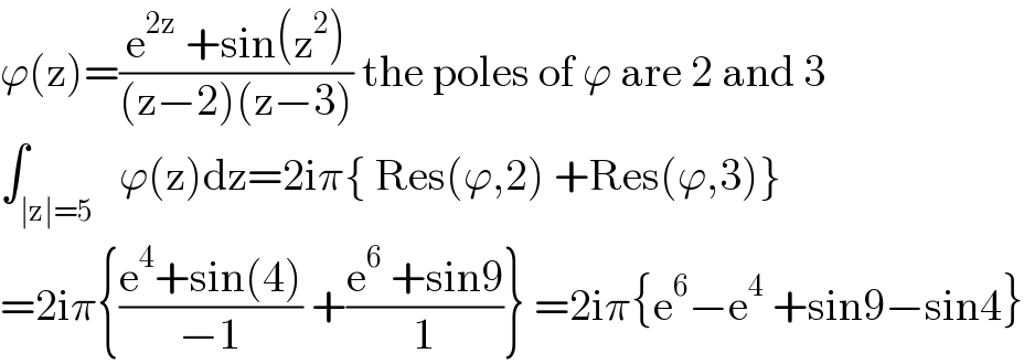 ϕ(z)=((e^(2z)  +sin(z^2 ))/((z−2)(z−3))) the poles of ϕ are 2 and 3  ∫_(∣z∣=5)   ϕ(z)dz=2iπ{ Res(ϕ,2) +Res(ϕ,3)}  =2iπ{((e^4 +sin(4))/(−1)) +((e^6  +sin9)/1)} =2iπ{e^6 −e^4  +sin9−sin4}  