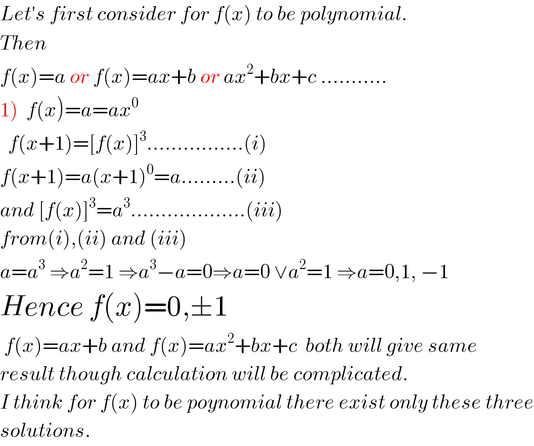 Let′s first consider for f(x) to be polynomial.  Then  f(x)=a or f(x)=ax+b or ax^2 +bx+c ...........  1)  f(x)=a=ax^0     f(x+1)=[f(x)]^3 ................(i)  f(x+1)=a(x+1)^0 =a.........(ii)  and [f(x)]^3 =a^3 ...................(iii)  from(i),(ii) and (iii)  a=a^3  ⇒a^2 =1 ⇒a^3 −a=0⇒a=0 ∨a^2 =1 ⇒a=0,1, −1  Hence f(x)=0,±1   f(x)=ax+b and f(x)=ax^2 +bx+c  both will give same   result though calculation will be complicated.  I think for f(x) to be poynomial there exist only these three  solutions.  