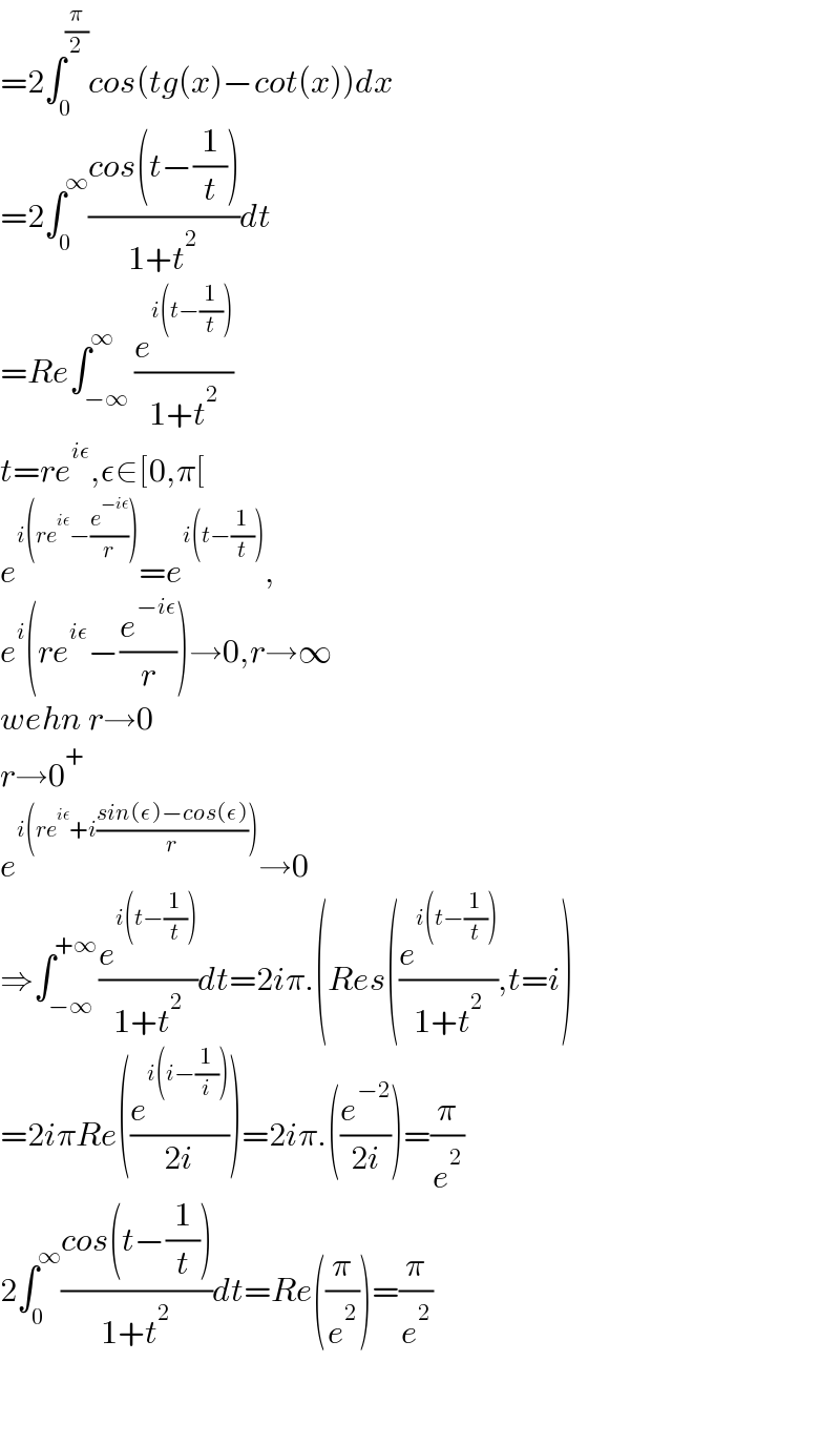 =2∫_0 ^(π/2) cos(tg(x)−cot(x))dx  =2∫_0 ^∞ ((cos(t−(1/t)))/(1+t^2 ))dt  =Re∫_(−∞) ^∞ (e^(i(t−(1/t))) /(1+t^2 ))  t=re^(iε) ,ε∈[0,π[  e^(i(re^(iε) −(e^(−iε) /r))) =e^(i(t−(1/t))) ,  e^i (re^(iε) −(e^(−iε) /r))→0,r→∞  wehn r→0  r→0^+   e^(i(re^(iε) +i((sin(ε)−cos(ε))/r))) →0  ⇒∫_(−∞) ^(+∞) (e^(i(t−(1/t))) /(1+t^2 ))dt=2iπ.(Res((e^(i(t−(1/t))) /(1+t^2 )),t=i)  =2iπRe((e^(i(i−(1/i))) /(2i)))=2iπ.((e^(−2) /(2i)))=(π/e^2 )  2∫_0 ^∞ ((cos(t−(1/t)))/(1+t^2 ))dt=Re((π/e^2 ))=(π/e^2 )      