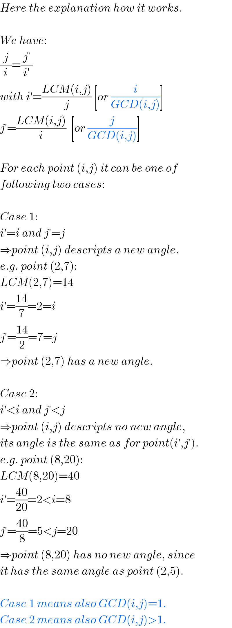 Here the explanation how it works.    We have:  (j/i)=((j′)/(i′))  with i′=((LCM(i,j))/j) [or (i/(GCD(i,j)))]  j′=((LCM(i,j))/i)  [or (j/(GCD(i,j)))]    For each point (i,j) it can be one of  following two cases:    Case 1:  i′=i and j′=j  ⇒point (i,j) descripts a new angle.  e.g. point (2,7):  LCM(2,7)=14  i′=((14)/7)=2=i  j′=((14)/2)=7=j  ⇒point (2,7) has a new angle.    Case 2:  i′<i and j′<j  ⇒point (i,j) descripts no new angle,  its angle is the same as for point(i′,j′).  e.g. point (8,20):  LCM(8,20)=40  i′=((40)/(20))=2<i=8  j′=((40)/8)=5<j=20  ⇒point (8,20) has no new angle, since  it has the same angle as point (2,5).    Case 1 means also GCD(i,j)=1.  Case 2 means also GCD(i,j)>1.  