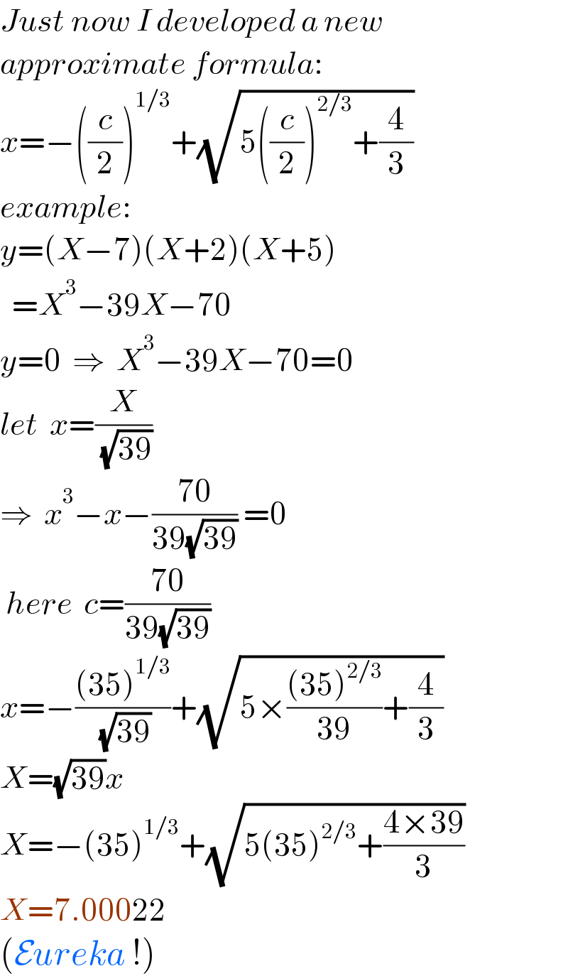 Just now I developed a new  approximate formula:  x=−((c/2))^(1/3) +(√(5((c/2))^(2/3) +(4/3)))   example:  y=(X−7)(X+2)(X+5)    =X^3 −39X−70  y=0  ⇒  X^3 −39X−70=0  let  x=(X/( (√(39))))  ⇒  x^3 −x−((70)/(39(√(39)))) =0   here  c=((70)/(39(√(39))))  x=−(((35)^(1/3) )/( (√(39))))+(√(5×(((35)^(2/3) )/(39))+(4/3)))  X=(√(39))x  X=−(35)^(1/3) +(√(5(35)^(2/3) +((4×39)/3)))  X=7.00022  (Eureka !)  