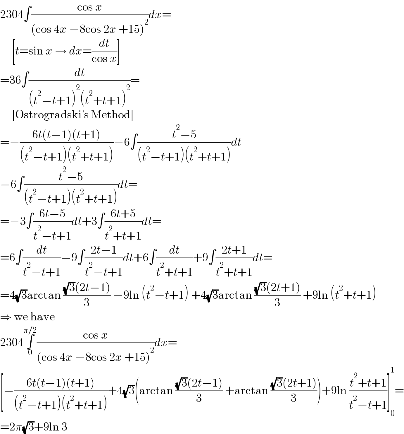 2304∫((cos x)/((cos 4x −8cos 2x +15)^2 ))dx=       [t=sin x → dx=(dt/(cos x))]  =36∫(dt/((t^2 −t+1)^2 (t^2 +t+1)^2 ))=       [Ostrogradski′s Method]  =−((6t(t−1)(t+1))/((t^2 −t+1)(t^2 +t+1)))−6∫((t^2 −5)/((t^2 −t+1)(t^2 +t+1)))dt  −6∫((t^2 −5)/((t^2 −t+1)(t^2 +t+1)))dt=  =−3∫((6t−5)/(t^2 −t+1))dt+3∫((6t+5)/(t^2 +t+1))dt=  =6∫(dt/(t^2 −t+1))−9∫((2t−1)/(t^2 −t+1))dt+6∫(dt/(t^2 +t+1))+9∫((2t+1)/(t^2 +t+1))dt=  =4(√3)arctan (((√3)(2t−1))/3) −9ln (t^2 −t+1) +4(√3)arctan (((√3)(2t+1))/3) +9ln (t^2 +t+1)  ⇒ we have  2304∫_0 ^(π/2) ((cos x)/((cos 4x −8cos 2x +15)^2 ))dx=  [−((6t(t−1)(t+1))/((t^2 −t+1)(t^2 +t+1)))+4(√3)(arctan (((√3)(2t−1))/3) +arctan (((√3)(2t+1))/3))+9ln ((t^2 +t+1)/(t^2 −t+1))]_0 ^1 =  =2π(√3)+9ln 3  