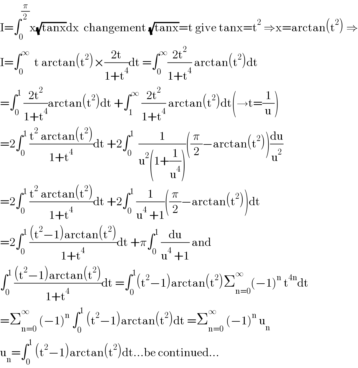I=∫_0 ^(π/2) x(√(tanx))dx  changement (√(tanx))=t give tanx=t^2  ⇒x=arctan(t^2 ) ⇒  I=∫_0 ^∞   t arctan(t^2 )×((2t)/(1+t^4 ))dt =∫_0 ^∞ ((2t^2 )/(1+t^4 )) arctan(t^2 )dt  =∫_0 ^1  ((2t^2 )/(1+t^4 ))arctan(t^2 )dt +∫_1 ^∞  ((2t^2 )/(1+t^4 )) arctan(t^2 )dt(→t=(1/u))  =2∫_0 ^1  ((t^2  arctan(t^2 ))/(1+t^4 ))dt +2∫_0 ^1   (1/(u^2 (1+(1/u^4 ))))((π/2)−arctan(t^2 ))(du/u^2 )  =2∫_0 ^1  ((t^2  arctan(t^2 ))/(1+t^4 ))dt +2∫_0 ^1  (1/(u^4  +1))((π/2)−arctan(t^2 ))dt  =2∫_0 ^1  (((t^2 −1)arctan(t^2 ))/(1+t^4 ))dt +π∫_0 ^1  (du/(u^4  +1)) and  ∫_0 ^1  (((t^2 −1)arctan(t^2 ))/(1+t^4 ))dt =∫_0 ^1 (t^2 −1)arctan(t^2 )Σ_(n=0) ^∞ (−1)^n  t^(4n) dt  =Σ_(n=0) ^∞  (−1)^n  ∫_0 ^1  (t^2 −1)arctan(t^2 )dt =Σ_(n=0) ^∞  (−1)^n  u_n   u_n =∫_0 ^1  (t^2 −1)arctan(t^2 )dt...be continued...  