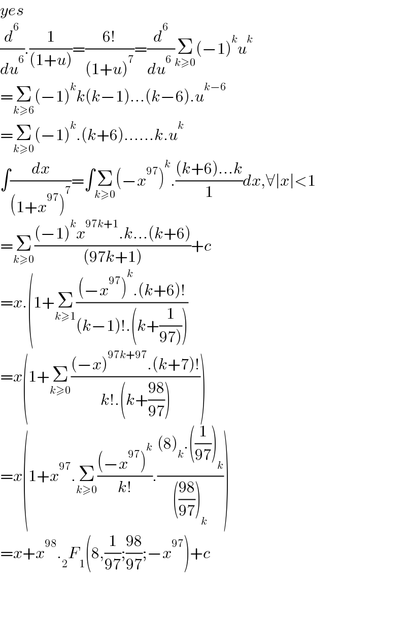 yes  (d^6 /du^6 ).(1/((1+u)))=((6!)/((1+u)^7 ))=(d^6 /(du^6  ))Σ_(k≥0) (−1)^k u^k   =Σ_(k≥6) (−1)^k k(k−1)...(k−6).u^(k−6)   =Σ_(k≥0) (−1)^k .(k+6)......k.u^k   ∫(dx/((1+x^(97) )^7 ))=∫Σ_(k≥0) (−x^(97) )^k .(((k+6)...k)/1)dx,∀∣x∣<1  =Σ_(k≥0) (((−1)^k x^(97k+1) .k...(k+6))/((97k+1)))+c  =x.(1+Σ_(k≥1) (((−x^(97) )^k .(k+6)!)/((k−1)!.(k+(1/(97))))))  =x(1+Σ_(k≥0) (((−x)^(97k+97) .(k+7)!)/(k!.(k+((98)/(97))))))  =x(1+x^(97) .Σ_(k≥0) (((−x^(97) )^k )/(k!)).(((8)_k .((1/(97)))_k )/((((98)/(97)))_k )))  =x+x^(98) ._2 F_1 (8,(1/(97));((98)/(97));−x^(97) )+c      