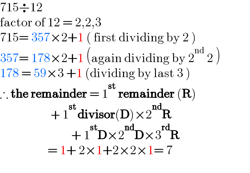 715÷12  factor of 12 = 2,2,3  715= 357×2+1 ( first dividing by 2 )  357= 178×2+1 (again dividing by 2^(nd)  2 )  178 = 59×3 +1 (dividing by last 3 )  ∴ the remainder = 1^(st)  remainder (R)                             + 1^(st ) divisor(D)×2^(nd) R                                        + 1^(st) D×2^(nd) D×3^(rd) R                          = 1+ 2×1+2×2×1= 7    