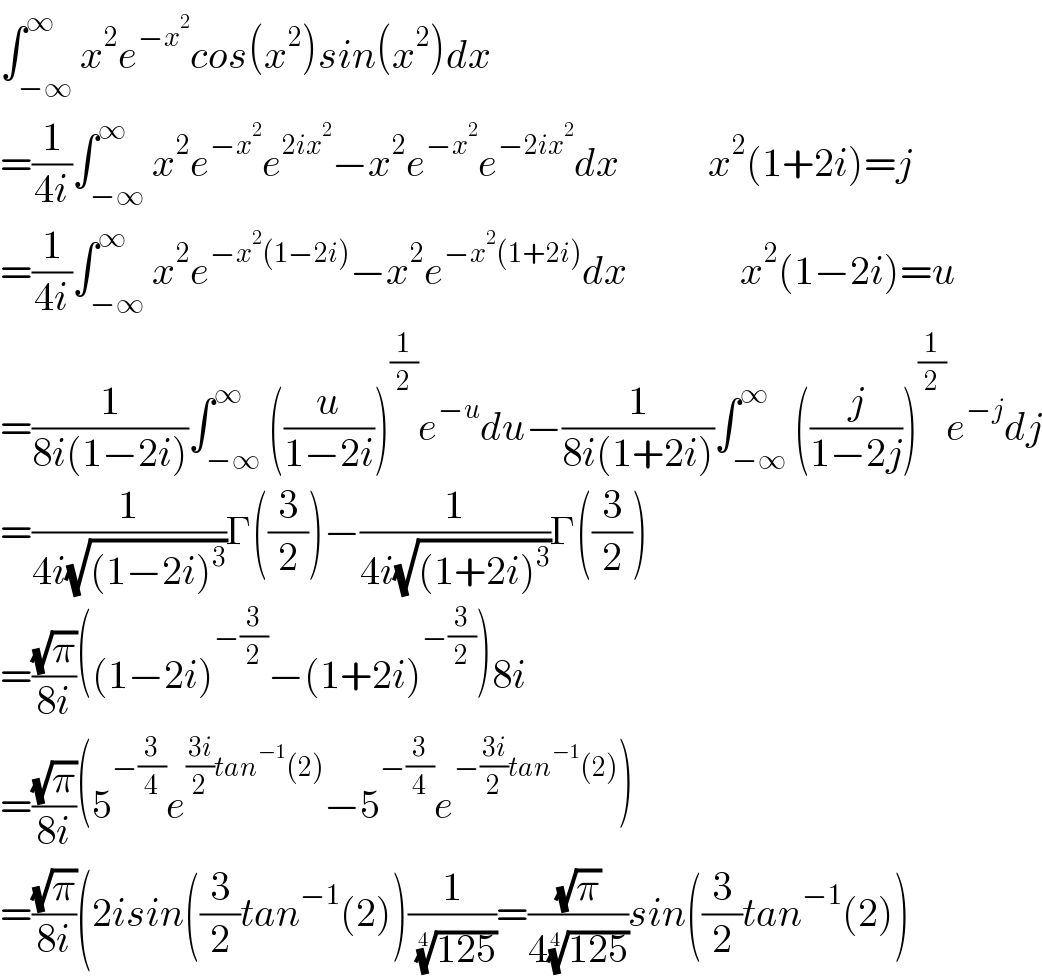 ∫_(−∞) ^∞ x^2 e^(−x^2 ) cos(x^2 )sin(x^2 )dx  =(1/(4i))∫_(−∞) ^∞ x^2 e^(−x^2 ) e^(2ix^2 ) −x^2 e^(−x^2 ) e^(−2ix^2 ) dx           x^2 (1+2i)=j  =(1/(4i))∫_(−∞) ^∞ x^2 e^(−x^2 (1−2i)) −x^2 e^(−x^2 (1+2i)) dx              x^2 (1−2i)=u  =(1/(8i(1−2i)))∫_(−∞) ^∞ ((u/(1−2i)))^(1/2) e^(−u) du−(1/(8i(1+2i)))∫_(−∞) ^∞ ((j/(1−2j)))^(1/2) e^(−j) dj  =(1/(4i(√((1−2i)^3 ))))Γ((3/2))−(1/(4i(√((1+2i)^3 ))))Γ((3/2))  =((√π)/(8i))((1−2i)^(−(3/2)) −(1+2i)^(−(3/2)) )8i  =((√π)/(8i))(5^(−(3/4)) e^(((3i)/2)tan^(−1) (2)) −5^(−(3/4)) e^(−((3i)/2)tan^(−1) (2)) )  =((√π)/(8i))(2isin((3/2)tan^(−1) (2))(1/( ((125))^(1/4) ))=((√π)/(4((125))^(1/4) ))sin((3/2)tan^(−1) (2))  