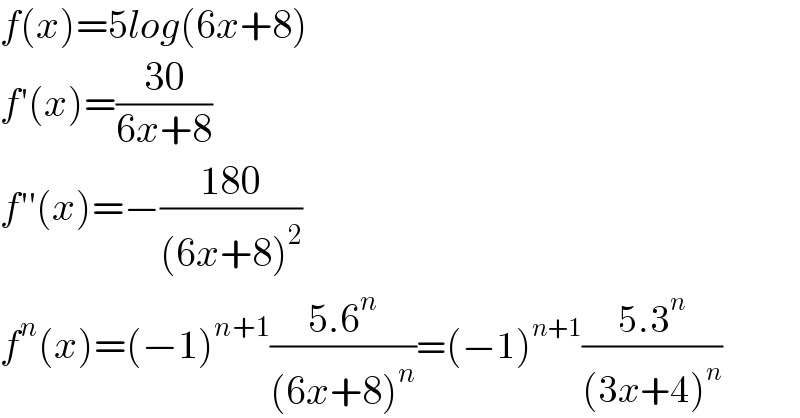 f(x)=5log(6x+8)  f′(x)=((30)/(6x+8))  f′′(x)=−((180)/((6x+8)^2 ))    f^n (x)=(−1)^(n+1) ((5.6^n )/((6x+8)^n ))=(−1)^(n+1) ((5.3^n )/((3x+4)^n ))  