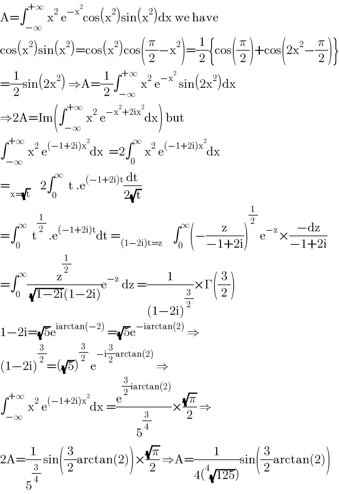 A=∫_(−∞) ^(+∞)  x^2  e^(−x^2 ) cos(x^2 )sin(x^2 )dx we have  cos(x^2 )sin(x^2 )=cos(x^2 )cos((π/2)−x^2 )=(1/2){cos((π/2))+cos(2x^2 −(π/2))}  =(1/2)sin(2x^2 ) ⇒A=(1/2)∫_(−∞) ^(+∞)  x^2  e^(−x^2 )  sin(2x^2 )dx  ⇒2A=Im(∫_(−∞) ^(+∞)  x^2  e^(−x^2 +2ix^2 ) dx) but  ∫_(−∞) ^(+∞)  x^2  e^((−1+2i)x^2 ) dx  =2∫_0 ^∞  x^2  e^((−1+2i)x^2 ) dx  =_(x=(√t))     2∫_0 ^∞   t .e^((−1+2i)t) (dt/(2(√t)))  =∫_0 ^∞   t^(1/2)  .e^((−1+2i)t) dt =_((1−2i)t=z)     ∫_0 ^∞ (−(z/(−1+2i)))^(1/2)  e^(−z) ×((−dz)/(−1+2i))  =∫_0 ^∞ (z^(1/2) /( (√(1−2i))(1−2i)))e^(−z)  dz =(1/((1−2i)^(3/2) ))×Γ((3/2))  1−2i=(√5)e^(iarctan(−2))  =(√5)e^(−iarctan(2))  ⇒  (1−2i)^(3/2) =((√5))^(3/2)  e^(−i(3/2)arctan(2))  ⇒  ∫_(−∞) ^(+∞)  x^2  e^((−1+2i)x^2 ) dx =(e^((3/2)iarctan(2)) /5^(3/4) )×((√π)/2) ⇒  2A=(1/5^(3/4) ) sin((3/2)arctan(2))×((√π)/2) ⇒A=(1/(4(^4 (√(125)))))sin((3/2)arctan(2))  