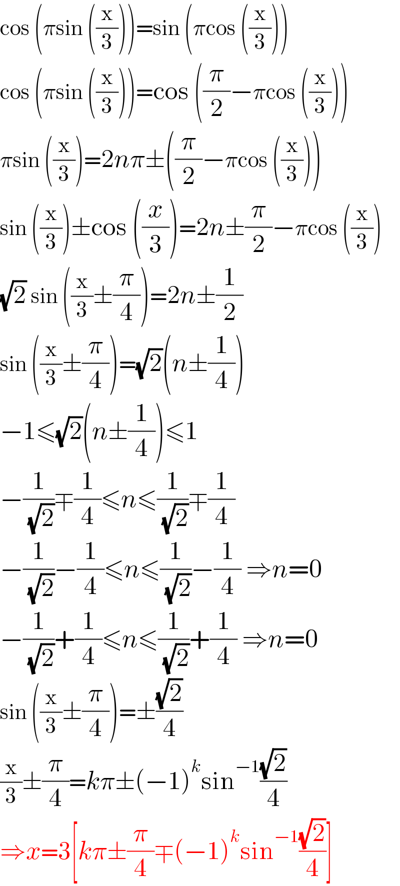 cos (πsin ((x/3)))=sin (πcos ((x/3)))  cos (πsin ((x/3)))=cos ((π/2)−πcos ((x/3)))  πsin ((x/3))=2nπ±((π/2)−πcos ((x/3)))  sin ((x/3))±cos ((x/3))=2n±(π/2)−πcos ((x/3))  (√2) sin ((x/3)±(π/4))=2n±(1/2)  sin ((x/3)±(π/4))=(√2)(n±(1/4))  −1≤(√2)(n±(1/4))≤1  −(1/( (√2)))∓(1/4)≤n≤(1/( (√2)))∓(1/4)  −(1/( (√2)))−(1/4)≤n≤(1/( (√2)))−(1/4) ⇒n=0  −(1/( (√2)))+(1/4)≤n≤(1/( (√2)))+(1/4) ⇒n=0  sin ((x/3)±(π/4))=±((√2)/4)  (x/3)±(π/4)=kπ±(−1)^k sin^(−1) ((√2)/4)  ⇒x=3[kπ±(π/4)∓(−1)^k sin^(−1) ((√2)/4)]  