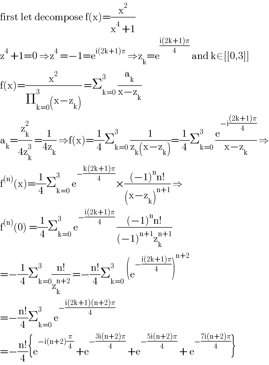 first let decompose f(x)=(x^2 /(x^4  +1))    z^4  +1=0 ⇒z^4  =−1=e^(i(2k+1)π)  ⇒z_k =e^((i(2k+1)π)/4)  and k∈[[0,3]]  f(x)=(x^2 /(Π_(k=0) ^3 (x−z_k ))) =Σ_(k=0) ^3  (a_k /(x−z_k ))  a_k =(z_k ^2 /(4z_k ^3 )) =(1/(4z_k )) ⇒f(x)=(1/4)Σ_(k=0) ^3  (1/(z_k (x−z_k )))=(1/4)Σ_(k=0) ^3  (e^(−i(((2k+1)π)/4)) /(x−z_k )) ⇒  f^((n)) (x)=(1/4)Σ_(k=0) ^3  e^(−((k(2k+1)π)/4)) ×(((−1)^n n!)/((x−z_k )^(n+1) )) ⇒  f^((n)) (0) =(1/4)Σ_(k=0) ^3  e^(−((i(2k+1)π)/4))  (((−1)^n n!)/((−1)^(n+1) z_k ^(n+1) ))  =−(1/4)Σ_(k=0) ^3 ((n!)/z_k ^(n+2) ) =−((n!)/4)Σ_(k=0) ^3  (e^(−((i(2k+1)π)/4)) )^(n+2)   =−((n!)/4)Σ_(k=0) ^3  e^(−((i(2k+1)(n+2)π)/4))   =−((n!)/4){e^(−i(n+2)(π/4))  +e^(−((3i(n+2)π)/4))  +e^(−((5i(n+2)π)/4))  + e^(−((7i(n+2)π)/4)) }  