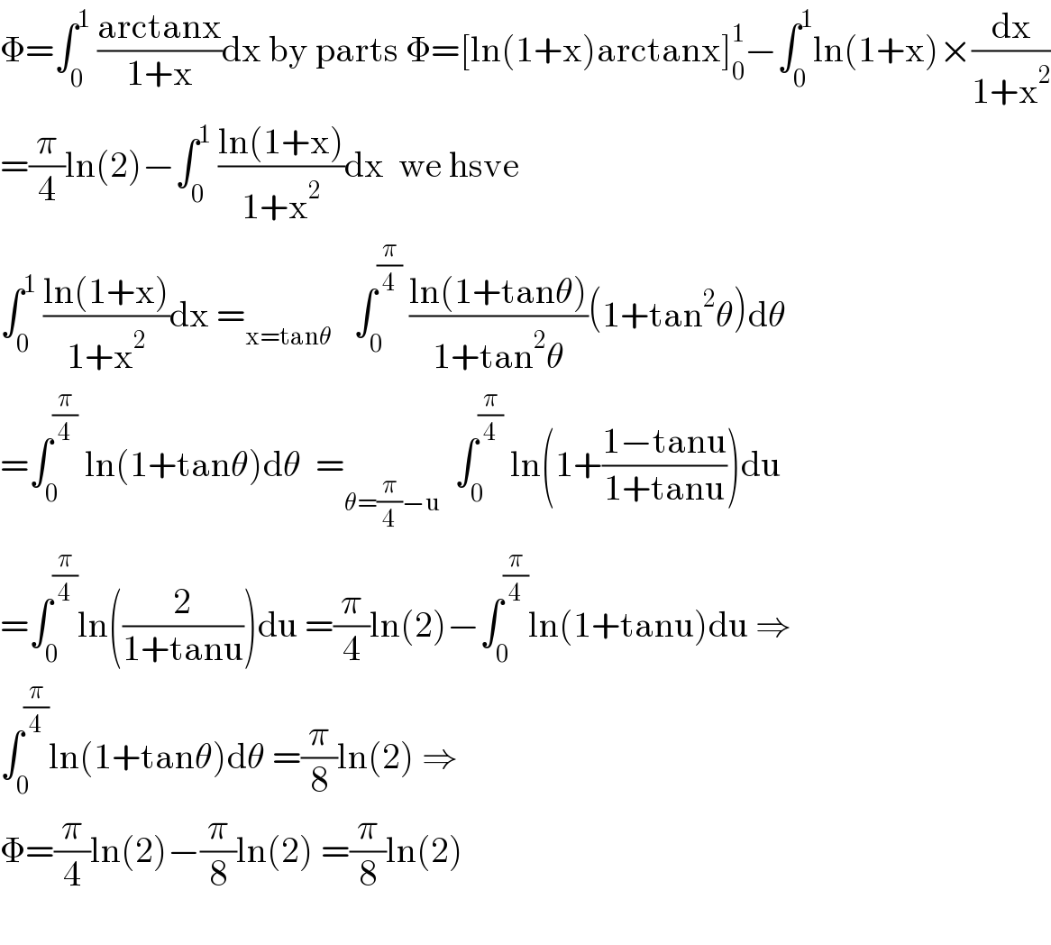 Φ=∫_0 ^1  ((arctanx)/(1+x))dx by parts Φ=[ln(1+x)arctanx]_0 ^1 −∫_0 ^1 ln(1+x)×(dx/(1+x^2 ))  =(π/4)ln(2)−∫_0 ^1  ((ln(1+x))/(1+x^2 ))dx  we hsve  ∫_0 ^1  ((ln(1+x))/(1+x^2 ))dx =_(x=tanθ)    ∫_0 ^(π/4)  ((ln(1+tanθ))/(1+tan^2 θ))(1+tan^2 θ)dθ  =∫_0 ^(π/4)  ln(1+tanθ)dθ  =_(θ=(π/4)−u)   ∫_0 ^(π/4)  ln(1+((1−tanu)/(1+tanu)))du  =∫_0 ^(π/4) ln((2/(1+tanu)))du =(π/4)ln(2)−∫_0 ^(π/4) ln(1+tanu)du ⇒  ∫_0 ^(π/4) ln(1+tanθ)dθ =(π/8)ln(2) ⇒  Φ=(π/4)ln(2)−(π/8)ln(2) =(π/8)ln(2)    