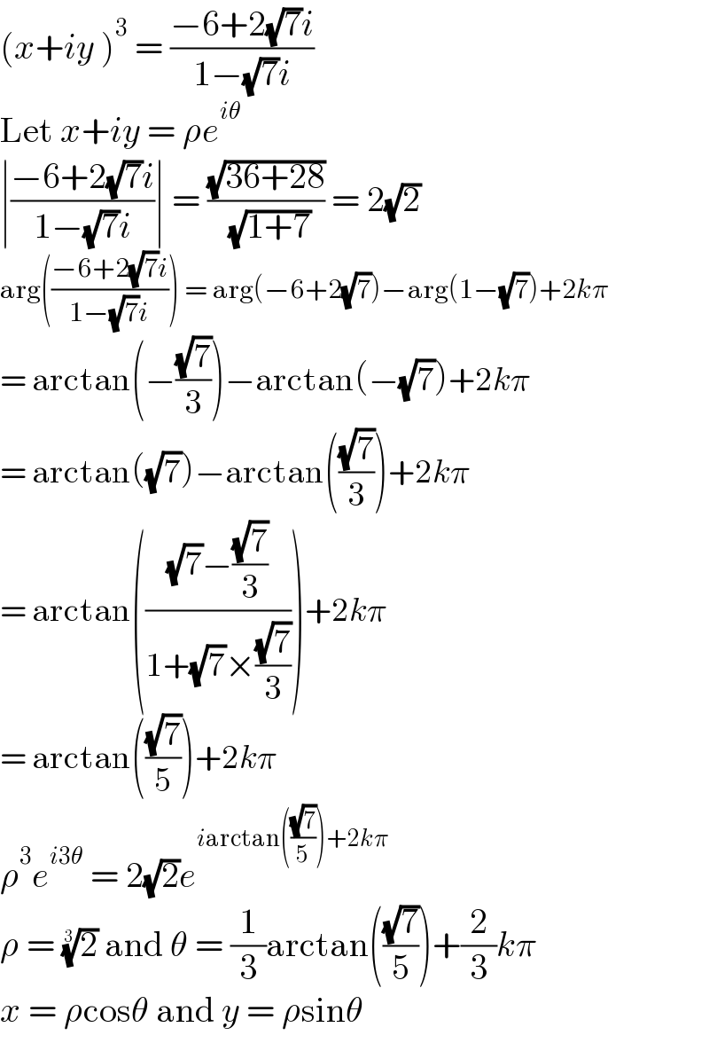(x+iy )^3  = ((−6+2(√7)i)/(1−(√7)i))  Let x+iy = ρe^(iθ)   ∣((−6+2(√7)i)/(1−(√7)i))∣ = ((√(36+28))/( (√(1+7)))) = 2(√2)  arg(((−6+2(√7)i)/(1−(√7)i))) = arg(−6+2(√7))−arg(1−(√7))+2kπ  = arctan(−((√7)/3))−arctan(−(√7))+2kπ  = arctan((√7))−arctan(((√7)/3))+2kπ  = arctan((((√7)−((√7)/3))/(1+(√7)×((√7)/3))))+2kπ  = arctan(((√7)/5))+2kπ  ρ^3 e^(i3θ)  = 2(√2)e^(iarctan(((√7)/5))+2kπ)   ρ = (2)^(1/3)  and θ = (1/3)arctan(((√7)/5))+(2/3)kπ  x = ρcosθ and y = ρsinθ  