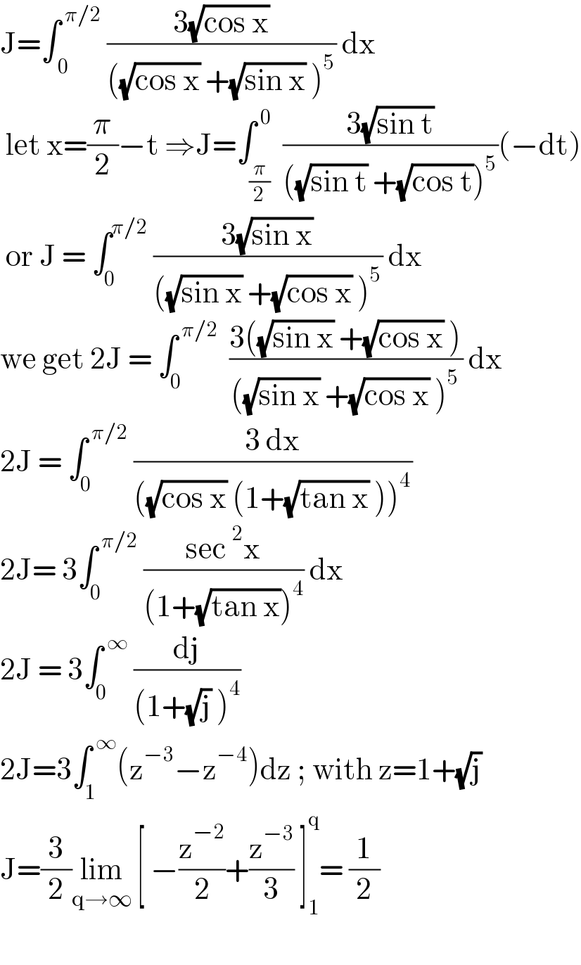J=∫_( 0) ^( π/2)  ((3(√(cos x)))/(((√(cos x)) +(√(sin x)) )^5 )) dx    let x=(π/2)−t ⇒J=∫_(π/2) ^( 0)  ((3(√(sin t)))/(((√(sin t)) +(√(cos t)))^5 ))(−dt)   or J = ∫_0 ^(π/2)  ((3(√(sin x)))/(((√(sin x)) +(√(cos x)) )^5 )) dx  we get 2J = ∫_0 ^( π/2)   ((3((√(sin x)) +(√(cos x)) ))/(((√(sin x)) +(√(cos x)) )^5 )) dx  2J = ∫_0 ^( π/2)  ((3 dx)/(((√(cos x)) (1+(√(tan x)) ))^4 ))  2J= 3∫_0 ^( π/2)  ((sec^2 x)/((1+(√(tan x)))^4 )) dx  2J = 3∫_0 ^( ∞)  (dj/((1+(√j) )^4 ))  2J=3∫_1 ^( ∞) (z^(−3) −z^(−4) )dz ; with z=1+(√j)  J=(3/2)lim_(q→∞)  [ −(z^(−2) /2)+(z^(−3) /3) ]_1 ^q = (1/2)    
