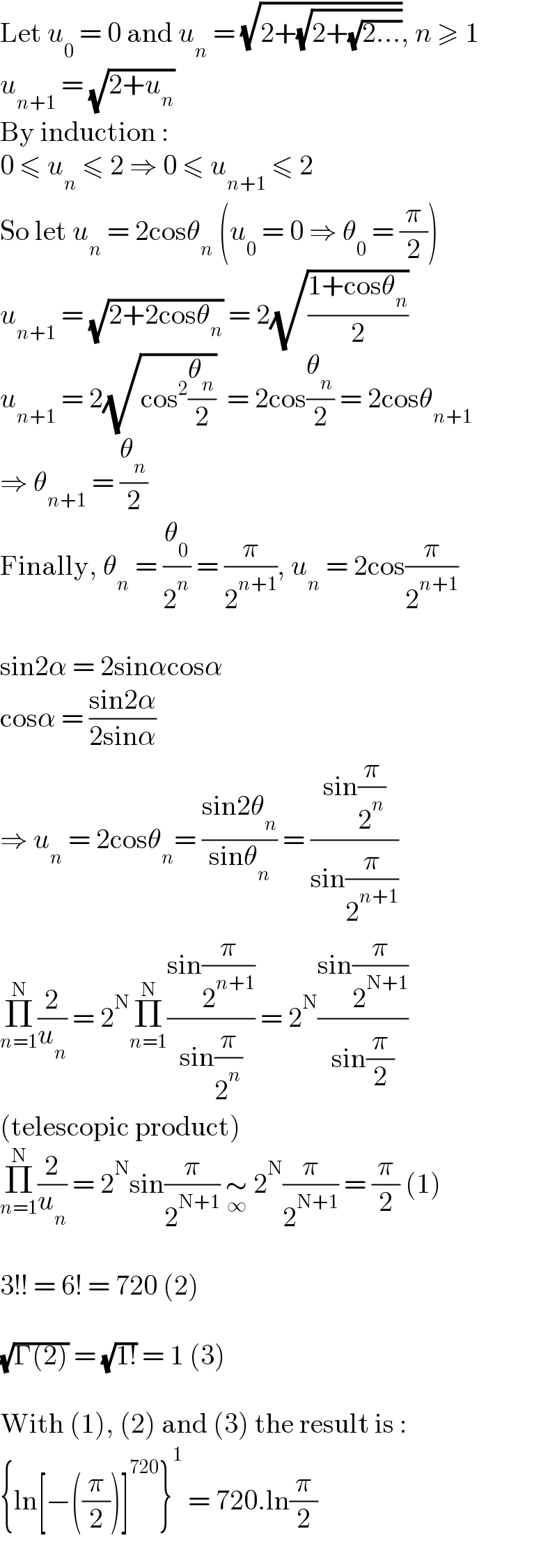 Let u_0  = 0 and u_n  = (√(2+(√(2+(√(2...)))))), n ≥ 1  u_(n+1)  = (√(2+u_n ))  By induction :  0 ≤ u_n  ≤ 2 ⇒ 0 ≤ u_(n+1)  ≤ 2  So let u_n  = 2cosθ_n  (u_0  = 0 ⇒ θ_0  = (π/2))  u_(n+1)  = (√(2+2cosθ_n )) = 2(√((1+cosθ_n )/2))  u_(n+1)  = 2(√(cos^2 (θ_n /2)))  = 2cos(θ_n /2) = 2cosθ_(n+1)   ⇒ θ_(n+1)  = (θ_n /2)  Finally, θ_n  = (θ_0 /2^n ) = (π/2^(n+1) ), u_n  = 2cos(π/2^(n+1) )    sin2α = 2sinαcosα  cosα = ((sin2α)/(2sinα))  ⇒ u_n  = 2cosθ_n = ((sin2θ_n )/(sinθ_n )) = ((sin(π/2^n ))/(sin(π/2^(n+1) )))  Π_(n=1) ^N (2/u_n ) = 2^N Π_(n=1) ^N ((sin(π/2^(n+1) ))/(sin(π/2^n ))) = 2^N ((sin(π/2^(N+1) ))/(sin(π/2)))  (telescopic product)  Π_(n=1) ^N (2/u_n ) = 2^N sin(π/2^(N+1) ) ∼_∞  2^N (π/2^(N+1) ) = (π/2) (1)    3!! = 6! = 720 (2)    (√(Γ(2))) = (√(1!)) = 1 (3)    With (1), (2) and (3) the result is :  {ln[−((π/2))]^(720) }^1  = 720.ln(π/2)  