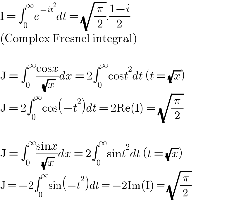 I = ∫_0 ^∞ e^(−it^2 ) dt = (√(π/2)).((1−i)/2)  (Complex Fresnel integral)    J = ∫_0 ^∞ ((cosx)/( (√x)))dx = 2∫_0 ^∞ cost^2 dt (t = (√x))  J = 2∫_0 ^∞ cos(−t^2 )dt = 2Re(I) = (√(π/2))    J = ∫_0 ^∞ ((sinx)/( (√x)))dx = 2∫_0 ^∞ sint^2 dt (t = (√x))  J = −2∫_0 ^∞ sin(−t^2 )dt = −2Im(I) = (√(π/2))  