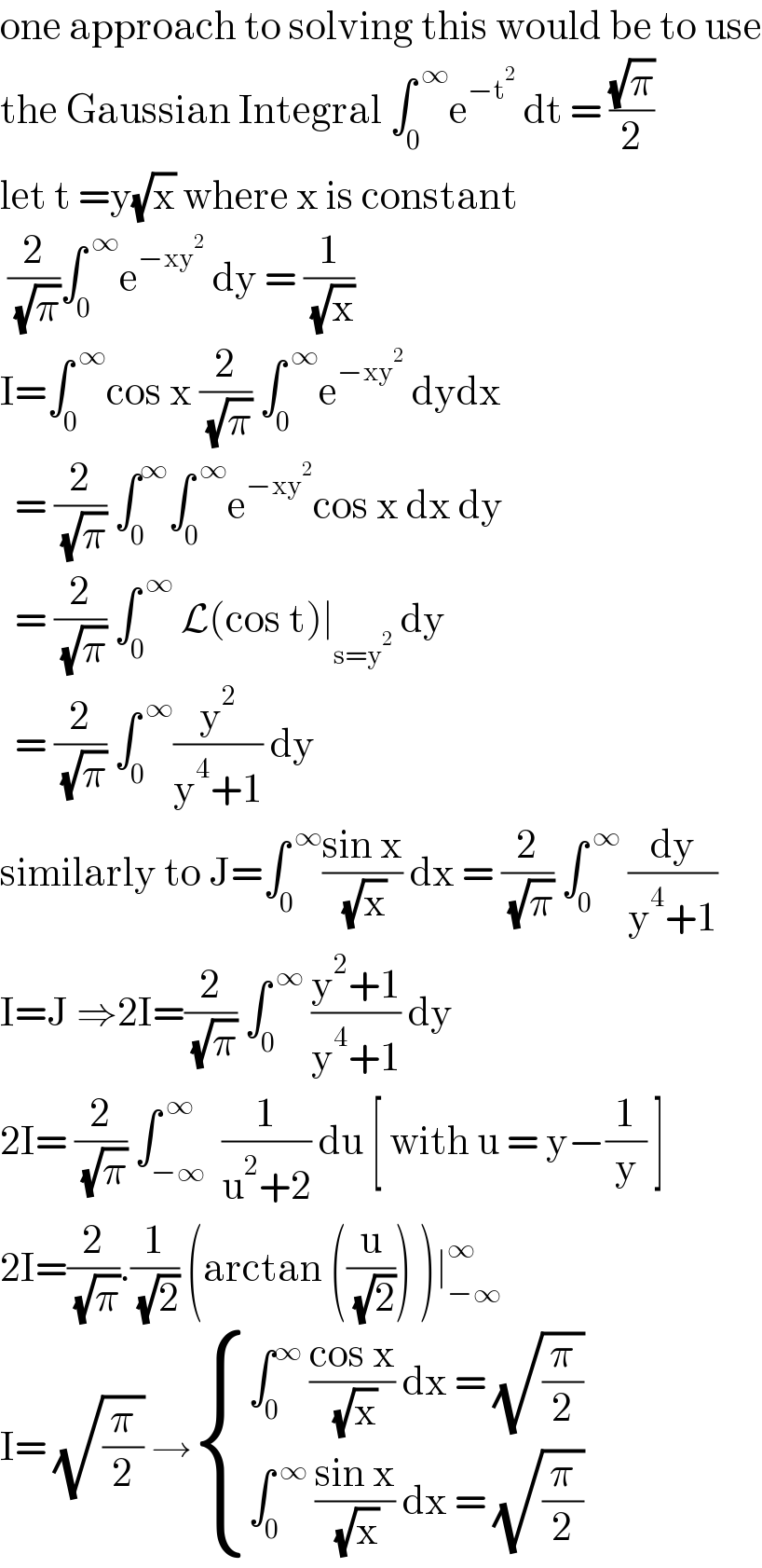 one approach to solving this would be to use  the Gaussian Integral ∫_0 ^( ∞) e^(−t^2 )  dt = ((√π)/2)  let t =y(√x) where x is constant    (2/( (√π)))∫_0 ^( ∞) e^(−xy^2 )  dy = (1/( (√x)))   I=∫_0 ^( ∞) cos x (2/( (√π))) ∫_0 ^( ∞) e^(−xy^2 )  dydx    = (2/( (√π))) ∫_0 ^∞ ∫_0 ^( ∞) e^(−xy^2 ) cos x dx dy    = (2/( (√π))) ∫_0 ^( ∞)  L(cos t)∣_(s=y^2 )  dy    = (2/( (√π))) ∫_0 ^( ∞) (y^2 /(y^4 +1)) dy   similarly to J=∫_0 ^( ∞) ((sin x)/( (√x))) dx = (2/( (√π))) ∫_0 ^( ∞)  (dy/(y^4 +1))  I=J ⇒2I=(2/( (√π))) ∫_0 ^( ∞)  ((y^2 +1)/(y^4 +1)) dy  2I= (2/( (√π))) ∫_(−∞) ^( ∞)  (1/(u^2 +2)) du [ with u = y−(1/y) ]  2I=(2/( (√π))).(1/( (√2))) (arctan ((u/( (√2)))) )∣_(−∞) ^∞   I= (√(π/2)) → { ((∫_0 ^∞  ((cos x)/( (√x))) dx = (√(π/2)))),((∫_0 ^( ∞)  ((sin x)/( (√x))) dx = (√(π/2)))) :}   