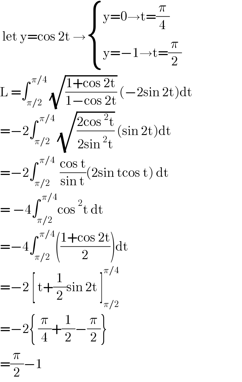  let y=cos 2t → { ((y=0→t=(π/4))),((y=−1→t=(π/2))) :}  L =∫_(π/2) ^( π/4)  (√((1+cos 2t)/(1−cos 2t))) (−2sin 2t)dt  =−2∫_(π/2) ^( π/4)  (√((2cos^2 t)/(2sin^2 t))) (sin 2t)dt  =−2∫_(π/2) ^( π/4)   ((cos t)/(sin t))(2sin tcos t) dt  = −4∫_(π/2) ^( π/4) cos^2 t dt  =−4∫_(π/2) ^( π/4) (((1+cos 2t)/2))dt  =−2 [ t+(1/2)sin 2t ]_(π/2) ^(π/4)   =−2{ (π/4)+(1/2)−(π/2)}  =(π/2)−1  