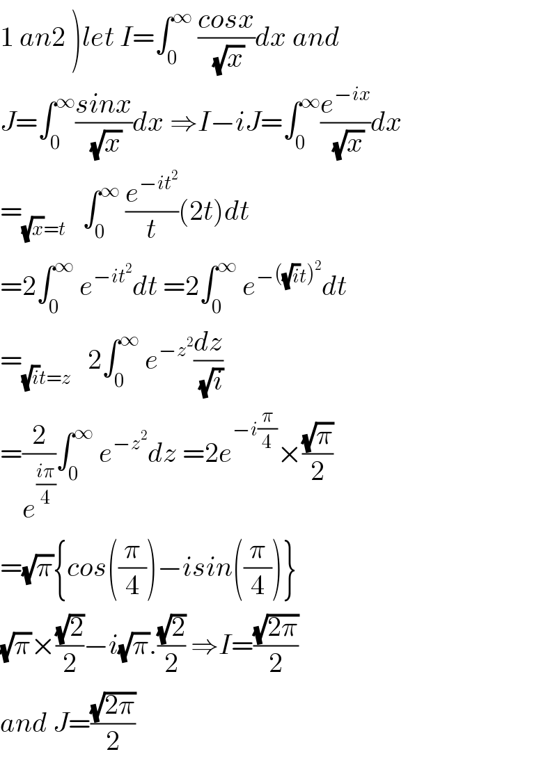 1 an2 )let I=∫_0 ^∞  ((cosx)/( (√x)))dx and  J=∫_0 ^∞ ((sinx)/( (√x)))dx ⇒I−iJ=∫_0 ^∞ (e^(−ix) /( (√x)))dx  =_((√x)=t)    ∫_0 ^∞  (e^(−it^2 ) /t)(2t)dt  =2∫_0 ^∞  e^(−it^2 ) dt =2∫_0 ^∞  e^(−((√i)t)^2 ) dt  =_((√i)t=z)    2∫_0 ^∞  e^(−z^2 ) (dz/( (√i)))  =(2/e^((iπ)/4) )∫_0 ^∞  e^(−z^2 ) dz =2e^(−i(π/4)) ×((√π)/2)  =(√π){cos((π/4))−isin((π/4))}  (√π)×((√2)/2)−i(√π).((√2)/2) ⇒I=((√(2π))/2)  and J=((√(2π))/2)  