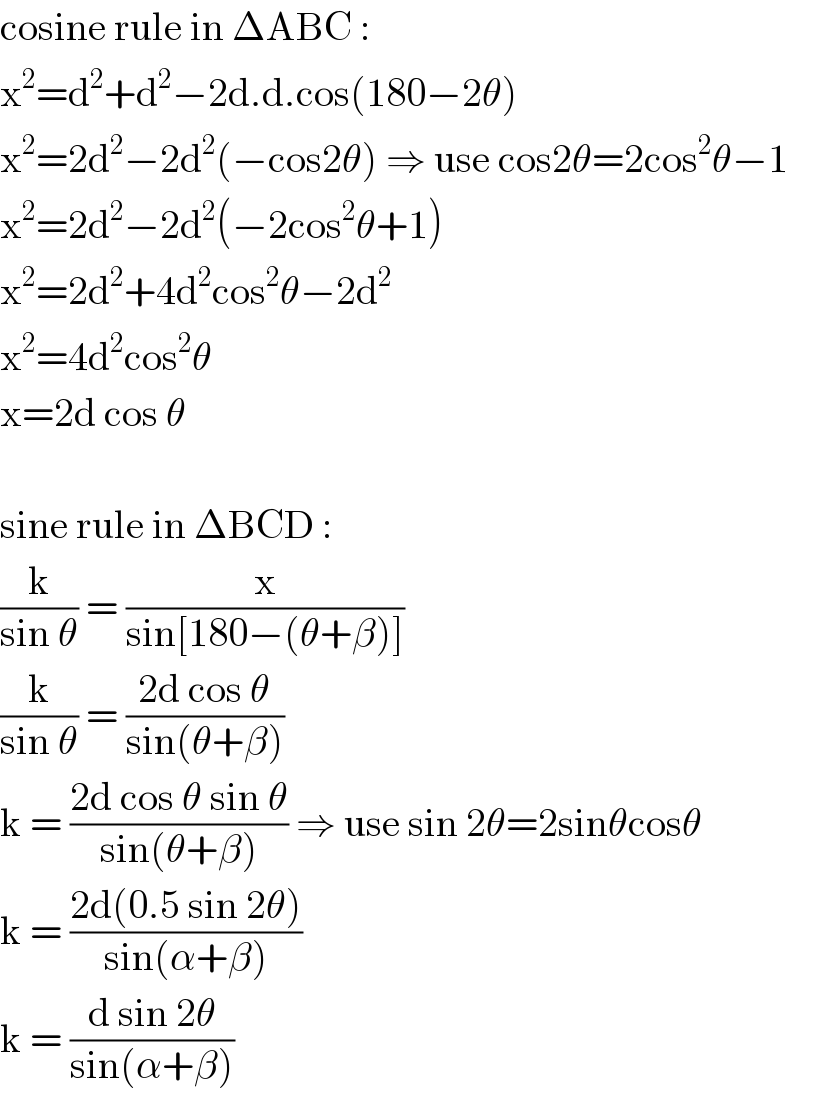 cosine rule in ΔABC :  x^2 =d^2 +d^2 −2d.d.cos(180−2θ)  x^2 =2d^2 −2d^2 (−cos2θ) ⇒ use cos2θ=2cos^2 θ−1       x^2 =2d^2 −2d^2 (−2cos^2 θ+1)  x^2 =2d^2 +4d^2 cos^2 θ−2d^2   x^2 =4d^2 cos^2 θ  x=2d cos θ    sine rule in ΔBCD :  (k/(sin θ)) = (x/(sin[180−(θ+β)]))  (k/(sin θ)) = ((2d cos θ)/(sin(θ+β)))  k = ((2d cos θ sin θ)/(sin(θ+β))) ⇒ use sin 2θ=2sinθcosθ       k = ((2d(0.5 sin 2θ))/(sin(α+β)))  k = ((d sin 2θ)/(sin(α+β)))  