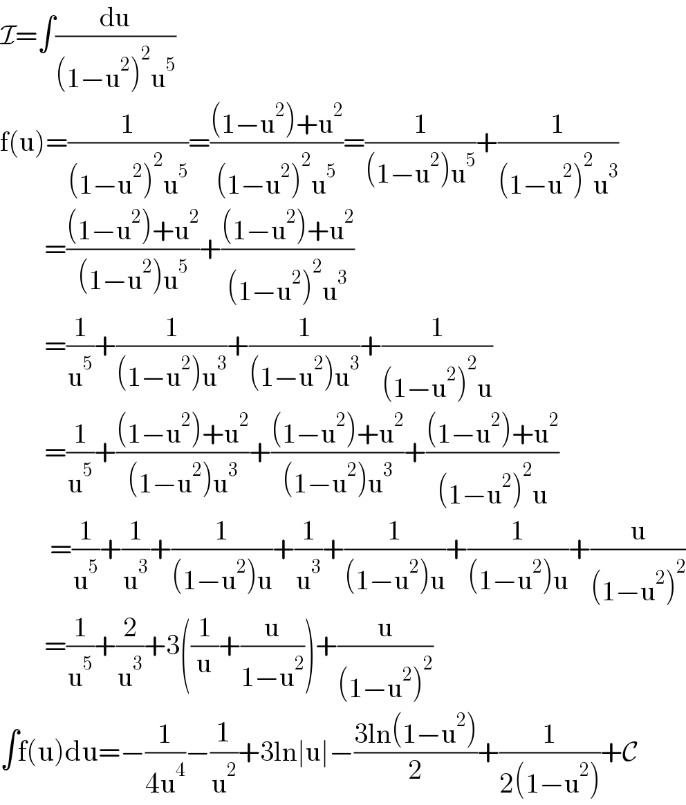 I=∫(du/((1−u^2 )^2 u^5 ))  f(u)=(1/((1−u^2 )^2 u^5 ))=(((1−u^2 )+u^2 )/((1−u^2 )^2 u^5 ))=(1/((1−u^2 )u^5 ))+(1/((1−u^2 )^2 u^3 ))          =(((1−u^2 )+u^2 )/((1−u^2 )u^5 ))+(((1−u^2 )+u^2 )/((1−u^2 )^2 u^3 ))          =(1/u^5 )+(1/((1−u^2 )u^3 ))+(1/((1−u^2 )u^3 ))+(1/((1−u^2 )^2 u))          =(1/u^5 )+(((1−u^2 )+u^2 )/((1−u^2 )u^3 ))+(((1−u^2 )+u^2 )/((1−u^2 )u^3 ))+(((1−u^2 )+u^2 )/((1−u^2 )^2 u))           =(1/u^5 )+(1/u^3 )+(1/((1−u^2 )u))+(1/u^3 )+(1/((1−u^2 )u))+(1/((1−u^2 )u))+(u/((1−u^2 )^2 ))          =(1/u^5 )+(2/u^3 )+3((1/u)+(u/(1−u^2 )))+(u/((1−u^2 )^2 ))  ∫f(u)du=−(1/(4u^4 ))−(1/u^2 )+3ln∣u∣−((3ln(1−u^2 ))/2)+(1/(2(1−u^2 )))+C  