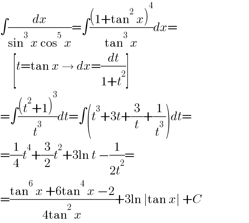 ∫(dx/(sin^3  x cos^5  x))=∫(((1+tan^2  x)^4 )/(tan^3  x))dx=       [t=tan x → dx=(dt/(1+t^2 ))]  =∫(((t^2 +1)^3 )/t^3 )dt=∫(t^3 +3t+(3/t)+(1/t^3 ))dt=  =(1/4)t^4 +(3/2)t^2 +3ln t −(1/(2t^2 ))=  =((tan^6  x +6tan^4  x −2)/(4tan^2  x))+3ln ∣tan x∣ +C  