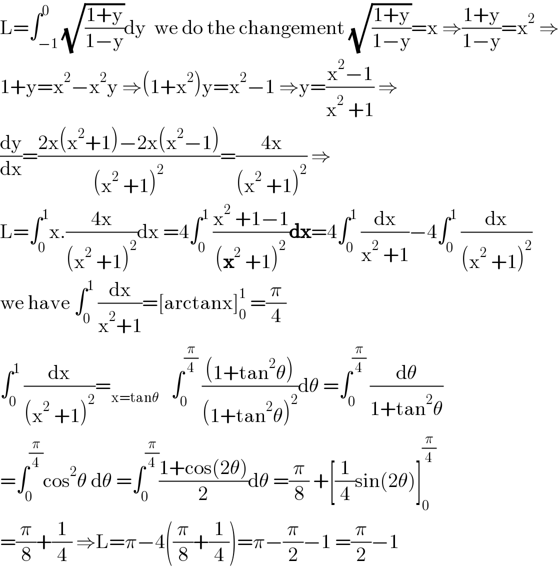 L=∫_(−1) ^0 (√((1+y)/(1−y)))dy  we do the changement (√((1+y)/(1−y)))=x ⇒((1+y)/(1−y))=x^2  ⇒  1+y=x^2 −x^2 y ⇒(1+x^2 )y=x^2 −1 ⇒y=((x^2 −1)/(x^2  +1)) ⇒  (dy/dx)=((2x(x^2 +1)−2x(x^2 −1))/((x^2  +1)^2 ))=((4x)/((x^2  +1)^2 )) ⇒  L=∫_0 ^1 x.((4x)/((x^2  +1)^2 ))dx =4∫_0 ^1  ((x^2  +1−1)/((x^2  +1)^2 ))dx=4∫_0 ^1  (dx/(x^2  +1))−4∫_0 ^1  (dx/((x^2  +1)^2 ))  we have ∫_0 ^1  (dx/(x^2 +1))=[arctanx]_0 ^1  =(π/4)  ∫_0 ^1  (dx/((x^2  +1)^2 ))=_(x=tanθ)    ∫_0 ^(π/4)  (((1+tan^2 θ))/((1+tan^2 θ)^2 ))dθ =∫_0 ^(π/4)  (dθ/(1+tan^2 θ))  =∫_0 ^(π/4) cos^2 θ dθ =∫_0 ^(π/4) ((1+cos(2θ))/2)dθ =(π/8) +[(1/4)sin(2θ)]_0 ^(π/4)   =(π/8)+(1/4) ⇒L=π−4((π/8)+(1/4))=π−(π/2)−1 =(π/2)−1  